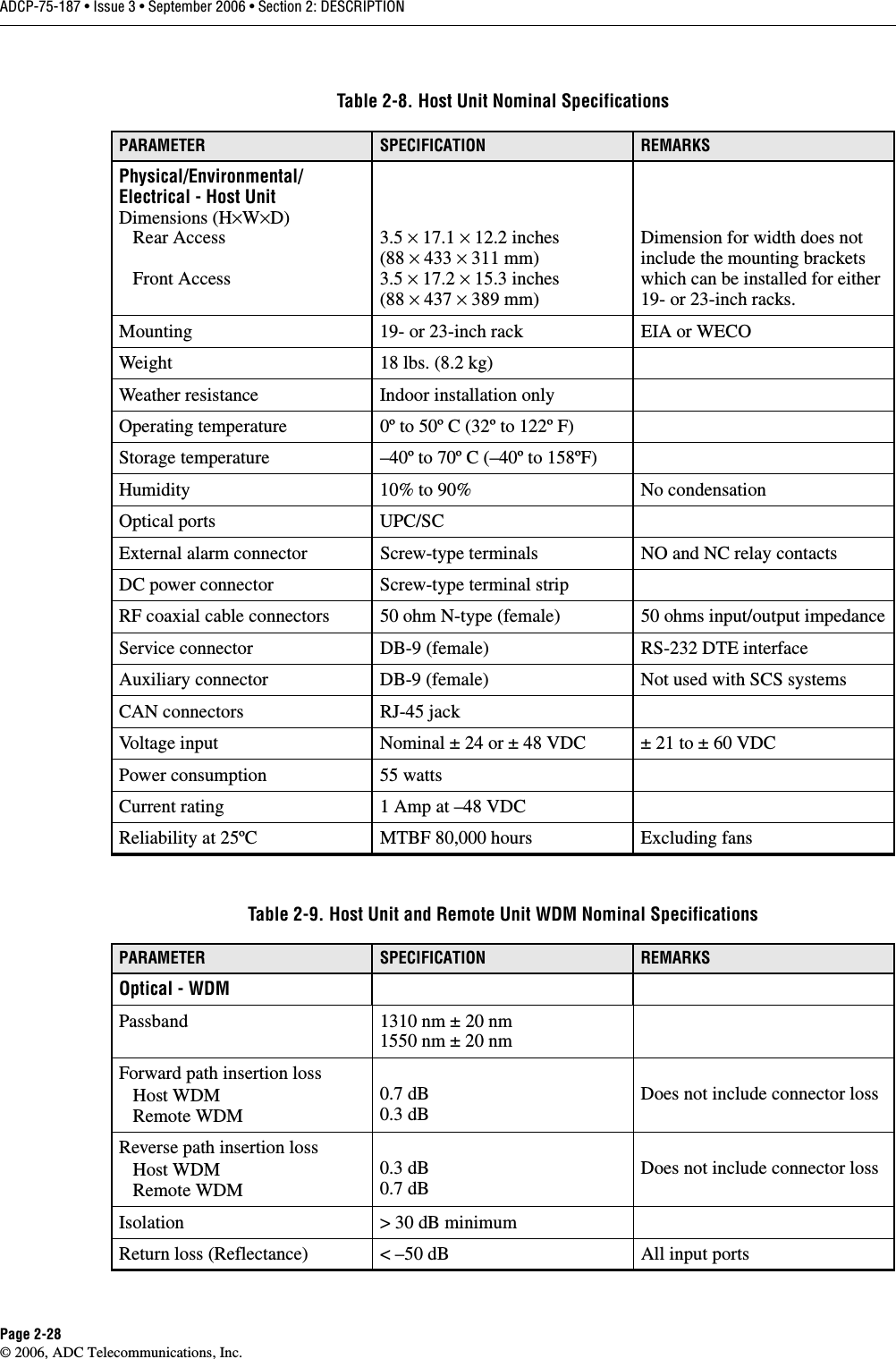 ADCP-75-187 • Issue 3 • September 2006 • Section 2: DESCRIPTIONPage 2-28© 2006, ADC Telecommunications, Inc.Table 2-8. Host Unit Nominal SpecificationsPARAMETER SPECIFICATION REMARKSPhysical/Environmental/Electrical - Host UnitDimensions (H×W×D)   Rear Access   Front Access3.5 × 17.1 × 12.2 inches(88 × 433 × 311 mm)3.5 × 17.2 × 15.3 inches(88 × 437 × 389 mm)Dimension for width does not include the mounting brackets which can be installed for either 19- or 23-inch racks. Mounting 19- or 23-inch rack EIA or WECOWeight 18 lbs. (8.2 kg)Weather resistance Indoor installation onlyOperating temperature 0º to 50º C (32º to 122º F)Storage temperature –40º to 70º C (–40º to 158ºF)Humidity 10% to 90% No condensationOptical ports UPC/SCExternal alarm connector Screw-type terminals NO and NC relay contactsDC power connector Screw-type terminal stripRF coaxial cable connectors 50 ohm N-type (female) 50 ohms input/output impedanceService connector DB-9 (female) RS-232 DTE interfaceAuxiliary connector DB-9 (female) Not used with SCS systemsCAN connectors RJ-45 jackVoltage input Nominal ± 24 or ± 48 VDC ± 21 to ± 60 VDCPower consumption 55 wattsCurrent rating 1 Amp at –48 VDCReliability at 25ºC MTBF 80,000 hours Excluding fansTable 2-9. Host Unit and Remote Unit WDM Nominal SpecificationsPARAMETER SPECIFICATION REMARKSOptical - WDMPassband 1310 nm ± 20 nm1550 nm ± 20 nmForward path insertion loss   Host WDM   Remote WDM0.7 dB0.3 dBDoes not include connector lossReverse path insertion loss   Host WDM   Remote WDM0.3 dB0.7 dBDoes not include connector lossIsolation &gt; 30 dB minimumReturn loss (Reflectance) &lt; –50 dB All input ports