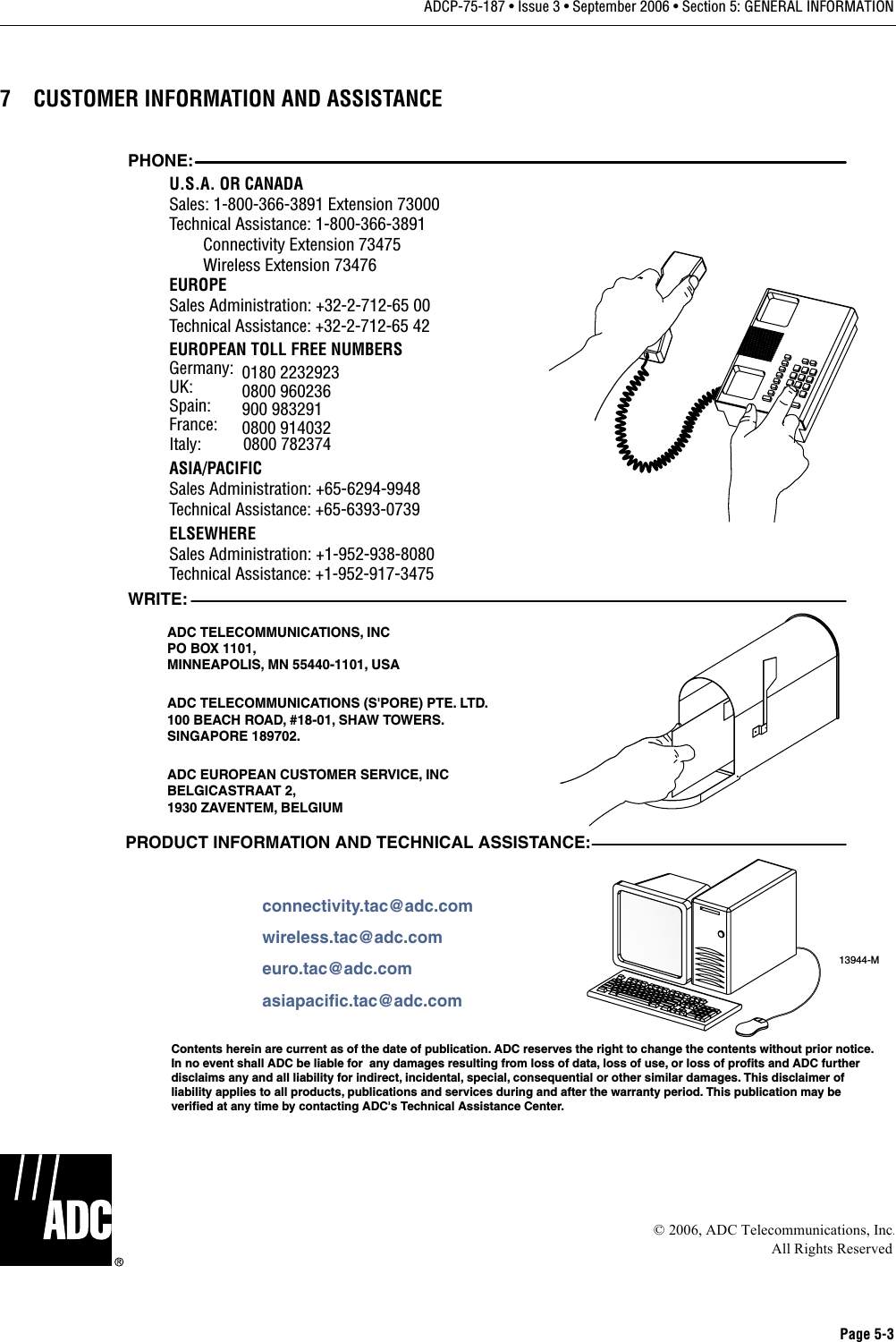 Page 5-3ADCP-75-187 • Issue 3 • September 2006 • Section 5: GENERAL INFORMATION7 CUSTOMER INFORMATION AND ASSISTANCE© 2006, ADC Telecommunications, Inc.All Rights Reserved13944-MWRITE:ADC TELECOMMUNICATIONS, INCPO BOX 1101,MINNEAPOLIS, MN 55440-1101, USAADC TELECOMMUNICATIONS (S&apos;PORE) PTE. LTD.100 BEACH ROAD, #18-01, SHAW TOWERS.SINGAPORE 189702.ADC EUROPEAN CUSTOMER SERVICE, INCBELGICASTRAAT 2,1930 ZAVENTEM, BELGIUMPHONE:EUROPESales Administration: +32-2-712-65 00Technical Assistance: +32-2-712-65 42EUROPEAN TOLL FREE NUMBERSUK: 0800 960236Spain: 900 983291France: 0800 914032Germany: 0180 2232923U.S.A. OR CANADASales: 1-800-366-3891 Extension 73000Technical Assistance: 1-800-366-3891        Connectivity Extension 73475        Wireless Extension 73476ASIA/PACIFICSales Administration: +65-6294-9948Technical Assistance: +65-6393-0739ELSEWHERESales Administration: +1-952-938-8080Technical Assistance: +1-952-917-3475Italy:          0800 782374PRODUCT INFORMATION AND TECHNICAL ASSISTANCE:Contents herein are current as of the date of publication. ADC reserves the right to change the contents without prior notice.In no event shall ADC be liable for  any damages resulting from loss of data, loss of use, or loss of profits and ADC furtherdisclaims any and all liability for indirect, incidental, special, consequential or other similar damages. This disclaimer ofliability applies to all products, publications and services during and after the warranty period. This publication may beverified at any time by contacting ADC&apos;s Technical Assistance Center. euro.tac@adc.comasiapacific.tac@adc.comwireless.tac@adc.comconnectivity.tac@adc.com