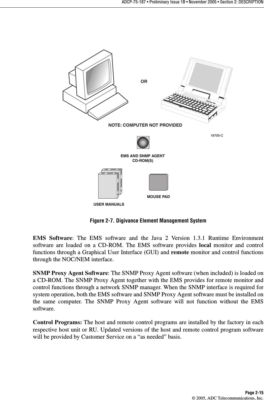 ADCP-75-187 • Preliminary Issue 1B • November 2005 • Section 2: DESCRIPTIONPage 2-15© 2005, ADC Telecommunications, Inc.Figure 2-7. Digivance Element Management SystemEMS Software: The EMS software and the Java 2 Version 1.3.1 Runtime Environmentsoftware are loaded on a CD-ROM. The EMS software provides local monitor and controlfunctions through a Graphical User Interface (GUI) and remote monitor and control functionsthrough the NOC/NEM interface. SNMP Proxy Agent Software: The SNMP Proxy Agent software (when included) is loaded ona CD-ROM. The SNMP Proxy Agent together with the EMS provides for remote monitor andcontrol functions through a network SNMP manager. When the SNMP interface is required forsystem operation, both the EMS software and SNMP Proxy Agent software must be installed onthe same computer. The SNMP Proxy Agent software will not function without the EMSsoftware. Control Programs: The host and remote control programs are installed by the factory in eachrespective host unit or RU. Updated versions of the host and remote control program softwarewill be provided by Customer Service on a “as needed” basis. EMS AND SNMP AGENTCD-ROM(S)ORNOTE: COMPUTER NOT PROVIDED18705-CUSER MANUALSMOUSE PAD