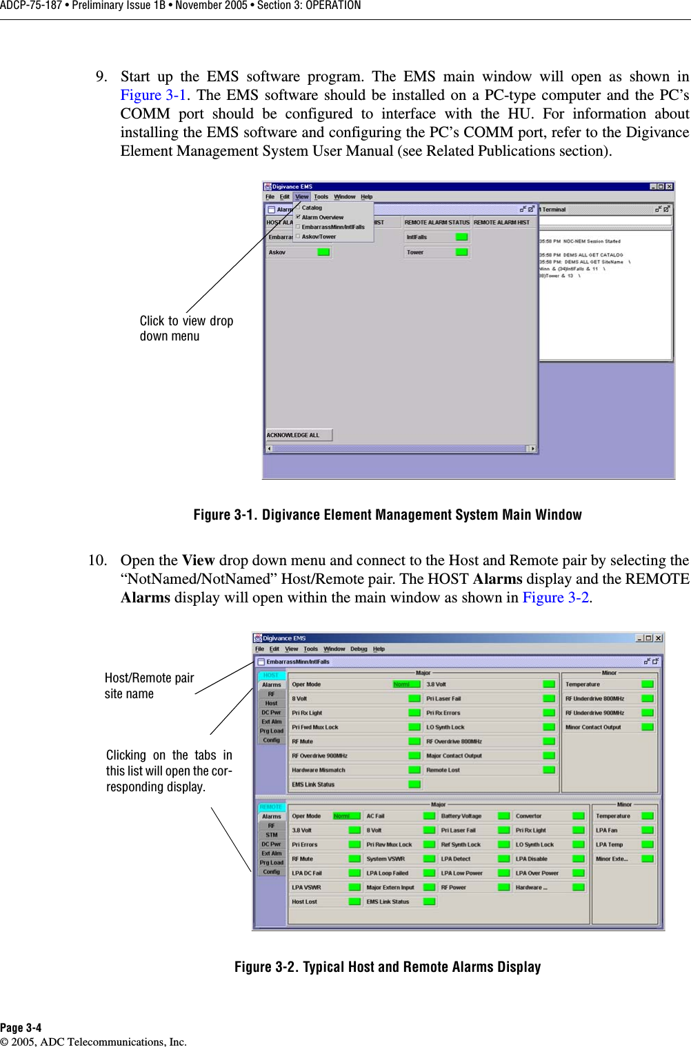 ADCP-75-187 • Preliminary Issue 1B • November 2005 • Section 3: OPERATIONPage 3-4© 2005, ADC Telecommunications, Inc.9. Start up the EMS software program. The EMS main window will open as shown inFigure 3-1. The EMS software should be installed on a PC-type computer and the PC’sCOMM port should be configured to interface with the HU. For information aboutinstalling the EMS software and configuring the PC’s COMM port, refer to the DigivanceElement Management System User Manual (see Related Publications section). Figure 3-1. Digivance Element Management System Main Window10. Open the View drop down menu and connect to the Host and Remote pair by selecting the“NotNamed/NotNamed” Host/Remote pair. The HOST Alarms display and the REMOTEAlarms display will open within the main window as shown in Figure 3-2. Figure 3-2. Typical Host and Remote Alarms DisplayClick to view dropdown menuClicking on the tabs inthis list will open the cor-responding display.Host/Remote pairsite name