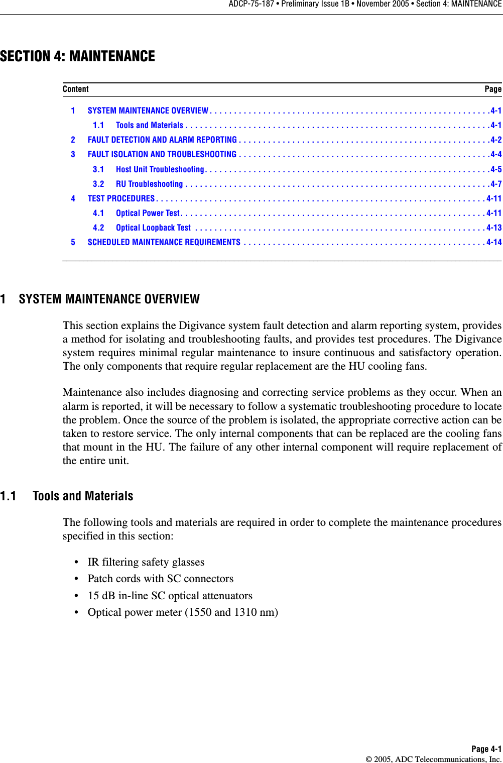 ADCP-75-187 • Preliminary Issue 1B • November 2005 • Section 4: MAINTENANCEPage 4-1© 2005, ADC Telecommunications, Inc.SECTION 4: MAINTENANCE 1 SYSTEM MAINTENANCE OVERVIEW . . . . . . . . . . . . . . . . . . . . . . . . . . . . . . . . . . . . . . . . . . . . . . . . . . . . . . . . . .4-11.1 Tools and Materials . . . . . . . . . . . . . . . . . . . . . . . . . . . . . . . . . . . . . . . . . . . . . . . . . . . . . . . . . . . . . . .4-12 FAULT DETECTION AND ALARM REPORTING . . . . . . . . . . . . . . . . . . . . . . . . . . . . . . . . . . . . . . . . . . . . . . . . . . . .4-23 FAULT ISOLATION AND TROUBLESHOOTING . . . . . . . . . . . . . . . . . . . . . . . . . . . . . . . . . . . . . . . . . . . . . . . . . . . .4-43.1 Host Unit Troubleshooting. . . . . . . . . . . . . . . . . . . . . . . . . . . . . . . . . . . . . . . . . . . . . . . . . . . . . . . . . . .4-53.2 RU Troubleshooting . . . . . . . . . . . . . . . . . . . . . . . . . . . . . . . . . . . . . . . . . . . . . . . . . . . . . . . . . . . . . . .4-74 TEST PROCEDURES . . . . . . . . . . . . . . . . . . . . . . . . . . . . . . . . . . . . . . . . . . . . . . . . . . . . . . . . . . . . . . . . . . . . 4-114.1 Optical Power Test. . . . . . . . . . . . . . . . . . . . . . . . . . . . . . . . . . . . . . . . . . . . . . . . . . . . . . . . . . . . . . . 4-114.2 Optical Loopback Test  . . . . . . . . . . . . . . . . . . . . . . . . . . . . . . . . . . . . . . . . . . . . . . . . . . . . . . . . . . . . 4-135 SCHEDULED MAINTENANCE REQUIREMENTS . . . . . . . . . . . . . . . . . . . . . . . . . . . . . . . . . . . . . . . . . . . . . . . . . . 4-14_________________________________________________________________________________________________________1 SYSTEM MAINTENANCE OVERVIEWThis section explains the Digivance system fault detection and alarm reporting system, providesa method for isolating and troubleshooting faults, and provides test procedures. The Digivancesystem requires minimal regular maintenance to insure continuous and satisfactory operation.The only components that require regular replacement are the HU cooling fans.Maintenance also includes diagnosing and correcting service problems as they occur. When analarm is reported, it will be necessary to follow a systematic troubleshooting procedure to locatethe problem. Once the source of the problem is isolated, the appropriate corrective action can betaken to restore service. The only internal components that can be replaced are the cooling fansthat mount in the HU. The failure of any other internal component will require replacement ofthe entire unit. 1.1 Tools and MaterialsThe following tools and materials are required in order to complete the maintenance proceduresspecified in this section: • IR filtering safety glasses• Patch cords with SC connectors• 15 dB in-line SC optical attenuators• Optical power meter (1550 and 1310 nm)Content Page