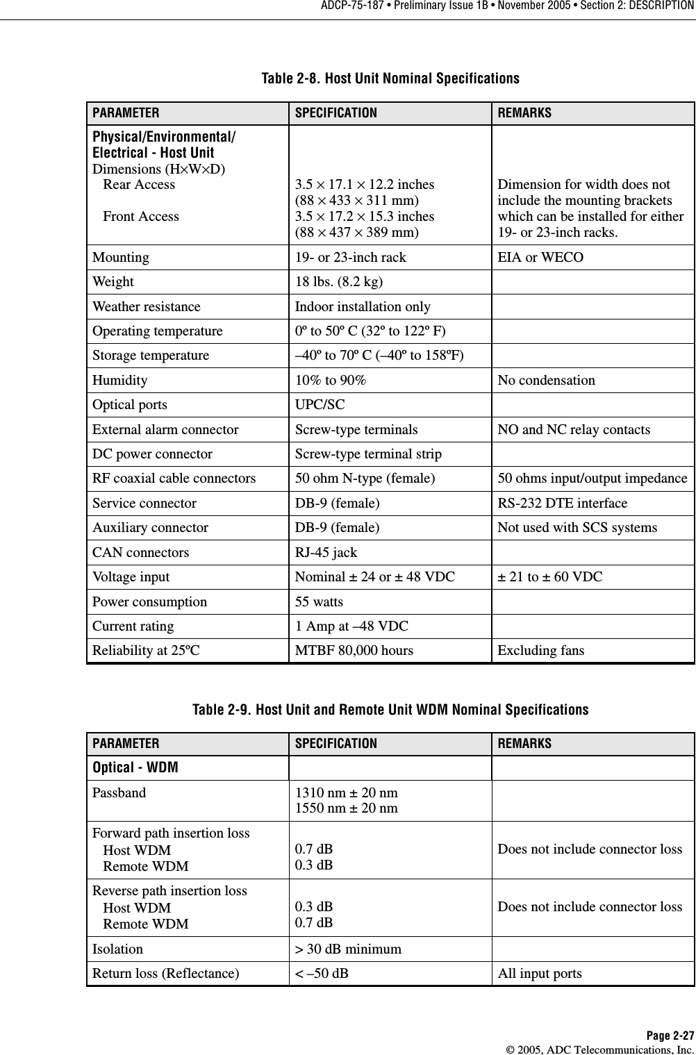ADCP-75-187 • Preliminary Issue 1B • November 2005 • Section 2: DESCRIPTIONPage 2-27© 2005, ADC Telecommunications, Inc.Table 2-8. Host Unit Nominal SpecificationsPARAMETER SPECIFICATION REMARKSPhysical/Environmental/Electrical - Host UnitDimensions (H×W×D)   Rear Access   Front Access3.5 × 17.1 × 12.2 inches(88 × 433 × 311 mm)3.5 × 17.2 × 15.3 inches(88 × 437 × 389 mm)Dimension for width does not include the mounting brackets which can be installed for either 19- or 23-inch racks. Mounting 19- or 23-inch rack EIA or WECOWeight 18 lbs. (8.2 kg)Weather resistance Indoor installation onlyOperating temperature 0º to 50º C (32º to 122º F)Storage temperature –40º to 70º C (–40º to 158ºF)Humidity 10% to 90% No condensationOptical ports UPC/SCExternal alarm connector Screw-type terminals NO and NC relay contactsDC power connector Screw-type terminal stripRF coaxial cable connectors 50 ohm N-type (female) 50 ohms input/output impedanceService connector DB-9 (female) RS-232 DTE interfaceAuxiliary connector DB-9 (female) Not used with SCS systemsCAN connectors RJ-45 jackVoltage input Nominal ± 24 or ± 48 VDC ± 21 to ± 60 VDCPower consumption 55 wattsCurrent rating 1 Amp at –48 VDCReliability at 25ºC MTBF 80,000 hours Excluding fansTable 2-9. Host Unit and Remote Unit WDM Nominal SpecificationsPARAMETER SPECIFICATION REMARKSOptical - WDMPassband 1310 nm ± 20 nm1550 nm ± 20 nmForward path insertion loss   Host WDM   Remote WDM0.7 dB0.3 dBDoes not include connector lossReverse path insertion loss   Host WDM   Remote WDM0.3 dB0.7 dBDoes not include connector lossIsolation &gt; 30 dB minimumReturn loss (Reflectance) &lt; –50 dB All input ports