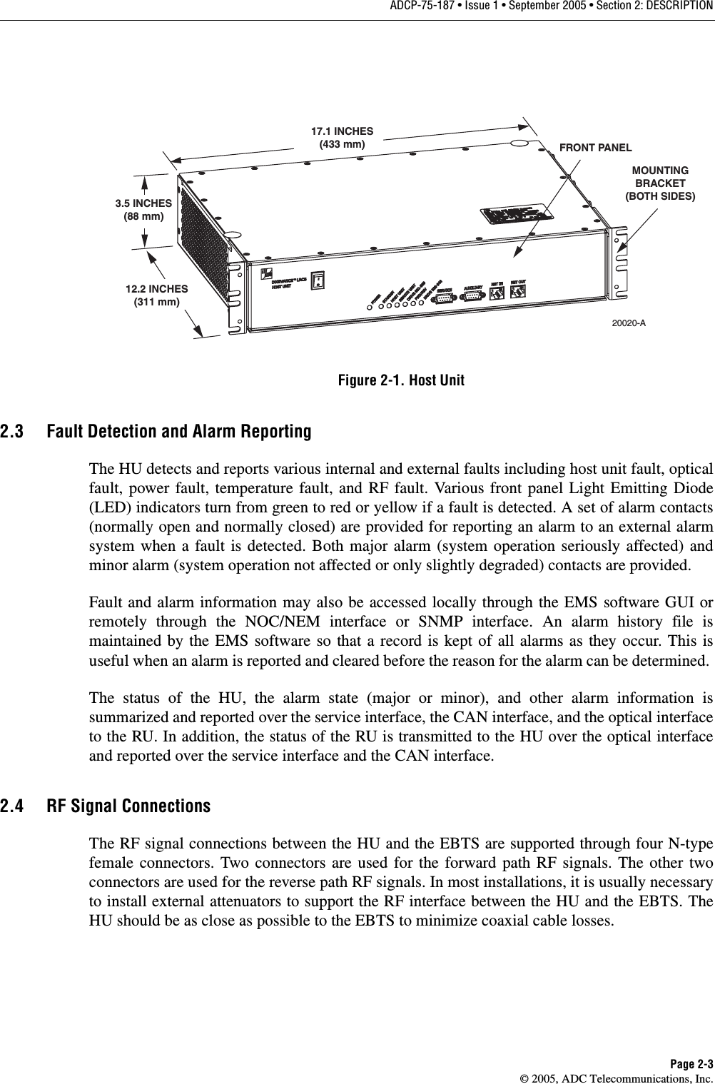 ADCP-75-187 • Issue 1 • September 2005 • Section 2: DESCRIPTIONPage 2-3© 2005, ADC Telecommunications, Inc.Figure 2-1. Host Unit2.3 Fault Detection and Alarm ReportingThe HU detects and reports various internal and external faults including host unit fault, opticalfault, power fault, temperature fault, and RF fault. Various front panel Light Emitting Diode(LED) indicators turn from green to red or yellow if a fault is detected. A set of alarm contacts(normally open and normally closed) are provided for reporting an alarm to an external alarmsystem when a fault is detected. Both major alarm (system operation seriously affected) andminor alarm (system operation not affected or only slightly degraded) contacts are provided. Fault and alarm information may also be accessed locally through the EMS software GUI orremotely through the NOC/NEM interface or SNMP interface. An alarm history file ismaintained by the EMS software so that a record is kept of all alarms as they occur. This isuseful when an alarm is reported and cleared before the reason for the alarm can be determined. The status of the HU, the alarm state (major or minor), and other alarm information issummarized and reported over the service interface, the CAN interface, and the optical interfaceto the RU. In addition, the status of the RU is transmitted to the HU over the optical interfaceand reported over the service interface and the CAN interface. 2.4 RF Signal ConnectionsThe RF signal connections between the HU and the EBTS are supported through four N-typefemale connectors. Two connectors are used for the forward path RF signals. The other twoconnectors are used for the reverse path RF signals. In most installations, it is usually necessaryto install external attenuators to support the RF interface between the HU and the EBTS. TheHU should be as close as possible to the EBTS to minimize coaxial cable losses. 17.1 INCHES(433 mm)3.5 INCHES(88 mm)12.2 INCHES(311 mm)FRONT PANELMOUNTINGBRACKET(BOTH SIDES)20020-A