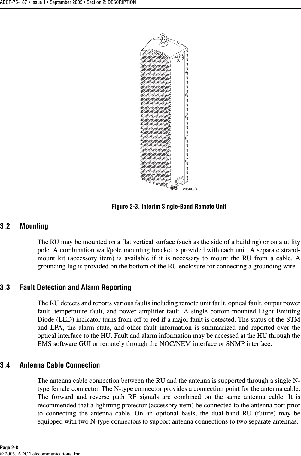 ADCP-75-187 • Issue 1 • September 2005 • Section 2: DESCRIPTIONPage 2-8© 2005, ADC Telecommunications, Inc.Figure 2-3. Interim Single-Band Remote Unit3.2 MountingThe RU may be mounted on a flat vertical surface (such as the side of a building) or on a utilitypole. A combination wall/pole mounting bracket is provided with each unit. A separate strand-mount kit (accessory item) is available if it is necessary to mount the RU from a cable. Agrounding lug is provided on the bottom of the RU enclosure for connecting a grounding wire. 3.3 Fault Detection and Alarm ReportingThe RU detects and reports various faults including remote unit fault, optical fault, output powerfault, temperature fault, and power amplifier fault. A single bottom-mounted Light EmittingDiode (LED) indicator turns from off to red if a major fault is detected. The status of the STMand LPA, the alarm state, and other fault information is summarized and reported over theoptical interface to the HU. Fault and alarm information may be accessed at the HU through theEMS software GUI or remotely through the NOC/NEM interface or SNMP interface. 3.4 Antenna Cable ConnectionThe antenna cable connection between the RU and the antenna is supported through a single N-type female connector. The N-type connector provides a connection point for the antenna cable.The forward and reverse path RF signals are combined on the same antenna cable. It isrecommended that a lightning protector (accessory item) be connected to the antenna port priorto connecting the antenna cable. On an optional basis, the dual-band RU (future) may beequipped with two N-type connectors to support antenna connections to two separate antennas. 20568-C