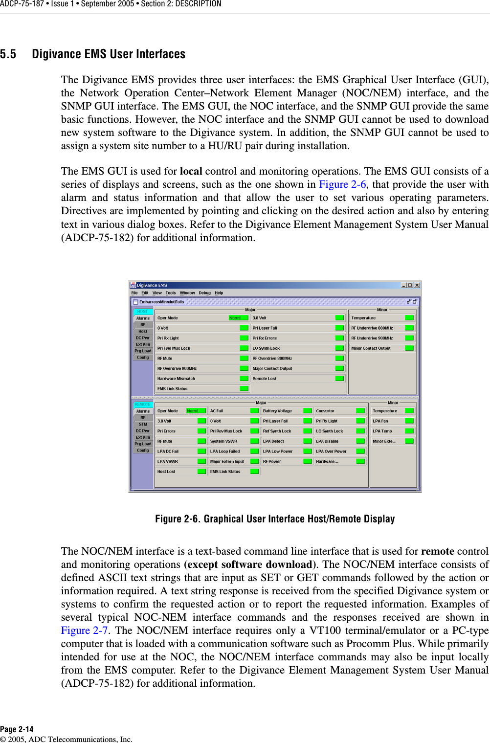 ADCP-75-187 • Issue 1 • September 2005 • Section 2: DESCRIPTIONPage 2-14© 2005, ADC Telecommunications, Inc.5.5 Digivance EMS User InterfacesThe Digivance EMS provides three user interfaces: the EMS Graphical User Interface (GUI),the Network Operation Center–Network Element Manager (NOC/NEM) interface, and theSNMP GUI interface. The EMS GUI, the NOC interface, and the SNMP GUI provide the samebasic functions. However, the NOC interface and the SNMP GUI cannot be used to downloadnew system software to the Digivance system. In addition, the SNMP GUI cannot be used toassign a system site number to a HU/RU pair during installation. The EMS GUI is used for local control and monitoring operations. The EMS GUI consists of aseries of displays and screens, such as the one shown in Figure 2-6, that provide the user withalarm and status information and that allow the user to set various operating parameters.Directives are implemented by pointing and clicking on the desired action and also by enteringtext in various dialog boxes. Refer to the Digivance Element Management System User Manual(ADCP-75-182) for additional information. Figure 2-6. Graphical User Interface Host/Remote DisplayThe NOC/NEM interface is a text-based command line interface that is used for remote controland monitoring operations (except software download). The NOC/NEM interface consists ofdefined ASCII text strings that are input as SET or GET commands followed by the action orinformation required. A text string response is received from the specified Digivance system orsystems to confirm the requested action or to report the requested information. Examples ofseveral typical NOC-NEM interface commands and the responses received are shown inFigure 2-7. The NOC/NEM interface requires only a VT100 terminal/emulator or a PC-typecomputer that is loaded with a communication software such as Procomm Plus. While primarilyintended for use at the NOC, the NOC/NEM interface commands may also be input locallyfrom the EMS computer. Refer to the Digivance Element Management System User Manual(ADCP-75-182) for additional information. 
