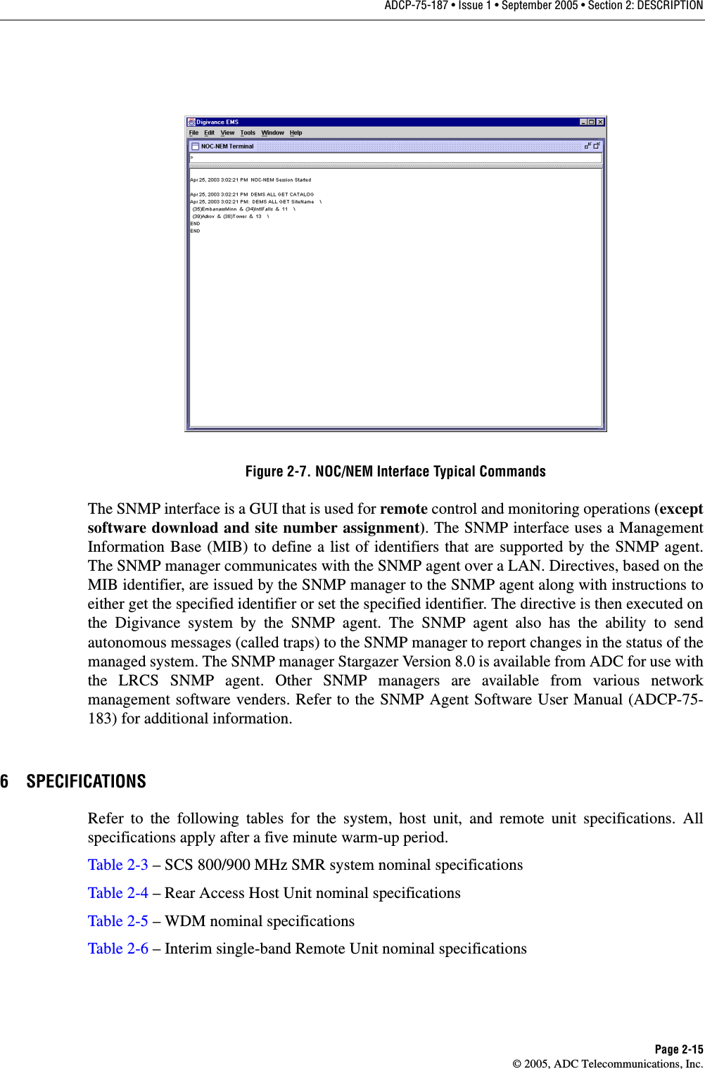 ADCP-75-187 • Issue 1 • September 2005 • Section 2: DESCRIPTIONPage 2-15© 2005, ADC Telecommunications, Inc.Figure 2-7. NOC/NEM Interface Typical CommandsThe SNMP interface is a GUI that is used for remote control and monitoring operations (exceptsoftware download and site number assignment). The SNMP interface uses a ManagementInformation Base (MIB) to define a list of identifiers that are supported by the SNMP agent.The SNMP manager communicates with the SNMP agent over a LAN. Directives, based on theMIB identifier, are issued by the SNMP manager to the SNMP agent along with instructions toeither get the specified identifier or set the specified identifier. The directive is then executed onthe Digivance system by the SNMP agent. The SNMP agent also has the ability to sendautonomous messages (called traps) to the SNMP manager to report changes in the status of themanaged system. The SNMP manager Stargazer Version 8.0 is available from ADC for use withthe LRCS SNMP agent. Other SNMP managers are available from various networkmanagement software venders. Refer to the SNMP Agent Software User Manual (ADCP-75-183) for additional information. 6 SPECIFICATIONSRefer to the following tables for the system, host unit, and remote unit specifications. Allspecifications apply after a five minute warm-up period. Table 2-3 – SCS 800/900 MHz SMR system nominal specificationsTable 2-4 – Rear Access Host Unit nominal specificationsTable 2-5 – WDM nominal specificationsTable 2-6 – Interim single-band Remote Unit nominal specifications