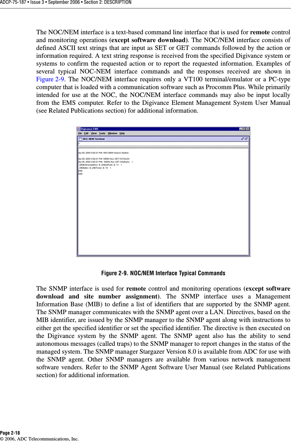 ADCP-75-187 • Issue 3 • September 2006 • Section 2: DESCRIPTIONPage 2-18© 2006, ADC Telecommunications, Inc.The NOC/NEM interface is a text-based command line interface that is used for remote controland monitoring operations (except software download). The NOC/NEM interface consists ofdefined ASCII text strings that are input as SET or GET commands followed by the action orinformation required. A text string response is received from the specified Digivance system orsystems to confirm the requested action or to report the requested information. Examples ofseveral typical NOC-NEM interface commands and the responses received are shown inFigure 2-9. The NOC/NEM interface requires only a VT100 terminal/emulator or a PC-typecomputer that is loaded with a communication software such as Procomm Plus. While primarilyintended for use at the NOC, the NOC/NEM interface commands may also be input locallyfrom the EMS computer. Refer to the Digivance Element Management System User Manual(see Related Publications section) for additional information. Figure 2-9. NOC/NEM Interface Typical CommandsThe SNMP interface is used for remote control and monitoring operations (except softwaredownload and site number assignment). The SNMP interface uses a ManagementInformation Base (MIB) to define a list of identifiers that are supported by the SNMP agent.The SNMP manager communicates with the SNMP agent over a LAN. Directives, based on theMIB identifier, are issued by the SNMP manager to the SNMP agent along with instructions toeither get the specified identifier or set the specified identifier. The directive is then executed onthe Digivance system by the SNMP agent. The SNMP agent also has the ability to sendautonomous messages (called traps) to the SNMP manager to report changes in the status of themanaged system. The SNMP manager Stargazer Version 8.0 is available from ADC for use withthe SNMP agent. Other SNMP managers are available from various network managementsoftware venders. Refer to the SNMP Agent Software User Manual (see Related Publicationssection) for additional information. 