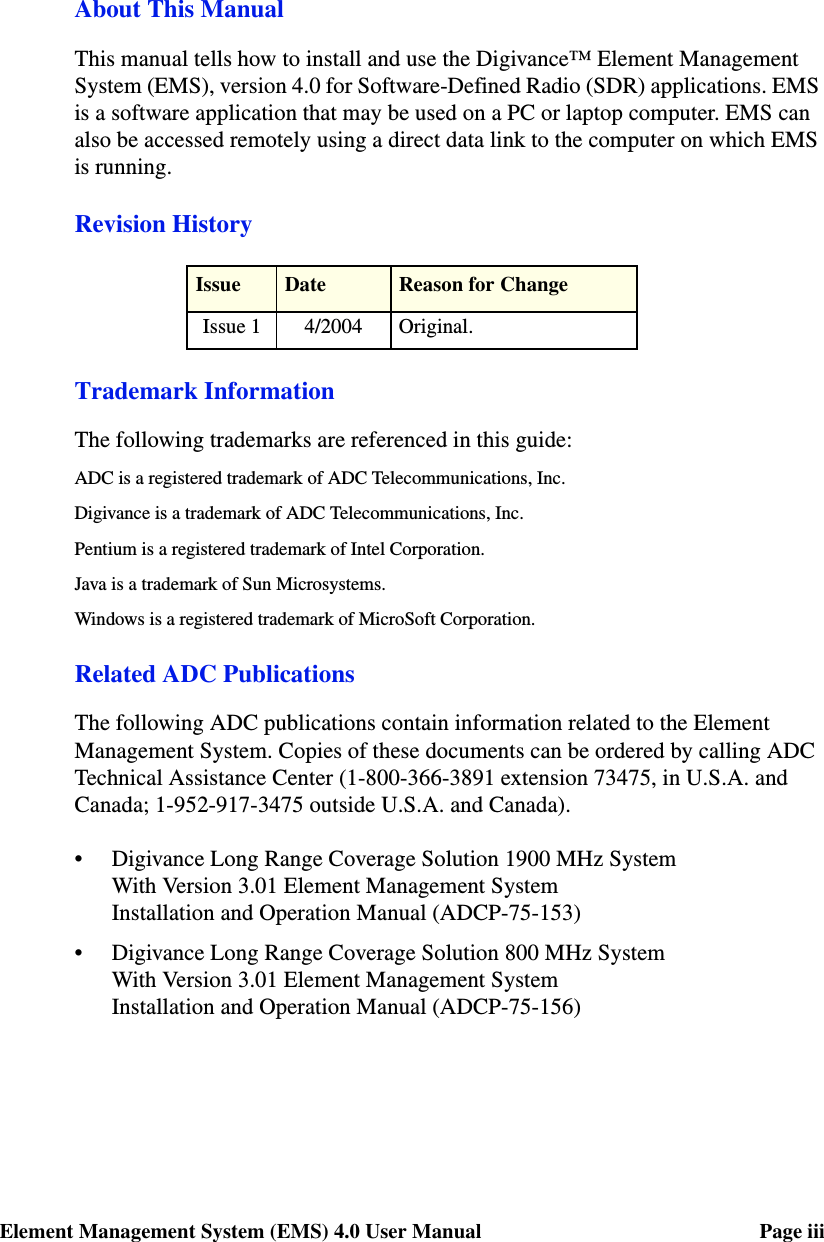 Element Management System (EMS) 4.0 User Manual Page iiiAbout This ManualThis manual tells how to install and use the Digivance™ Element Management System (EMS), version 4.0 for Software-Defined Radio (SDR) applications. EMS is a software application that may be used on a PC or laptop computer. EMS can also be accessed remotely using a direct data link to the computer on which EMS is running. Revision HistoryTrademark InformationThe following trademarks are referenced in this guide:ADC is a registered trademark of ADC Telecommunications, Inc.Digivance is a trademark of ADC Telecommunications, Inc.Pentium is a registered trademark of Intel Corporation.Java is a trademark of Sun Microsystems.Windows is a registered trademark of MicroSoft Corporation.Related ADC PublicationsThe following ADC publications contain information related to the Element Management System. Copies of these documents can be ordered by calling ADC Technical Assistance Center (1-800-366-3891 extension 73475, in U.S.A. and Canada; 1-952-917-3475 outside U.S.A. and Canada).• Digivance Long Range Coverage Solution 1900 MHz System With Version 3.01 Element Management System Installation and Operation Manual (ADCP-75-153)• Digivance Long Range Coverage Solution 800 MHz System With Version 3.01 Element Management System Installation and Operation Manual (ADCP-75-156)Issue Date Reason for ChangeIssue 1 4/2004 Original.