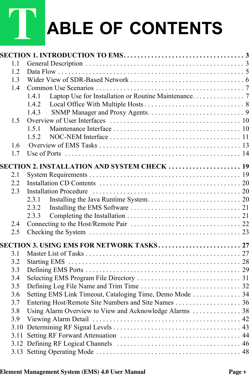 ABLE OF CONTENTSElement Management System (EMS) 4.0 User Manual                                                     Page vSECTION 1. INTRODUCTION TO EMS. . . . . . . . . . . . . . . . . . . . . . . . . . . . . . . . . . . 31.1 General Description  . . . . . . . . . . . . . . . . . . . . . . . . . . . . . . . . . . . . . . . . . . . . . . 31.2 Data Flow . . . . . . . . . . . . . . . . . . . . . . . . . . . . . . . . . . . . . . . . . . . . . . . . . . . . . . 51.3 Wider View of SDR-Based Network . . . . . . . . . . . . . . . . . . . . . . . . . . . . . . . . . 61.4 Common Use Scenarios . . . . . . . . . . . . . . . . . . . . . . . . . . . . . . . . . . . . . . . . . . . 71.4.1 Laptop Use for Installation or Routine Maintenance. . . . . . . . . . . . . . . 71.4.2 Local Office With Multiple Hosts . . . . . . . . . . . . . . . . . . . . . . . . . . . . . 81.4.3  SNMP Manager and Proxy Agents. . . . . . . . . . . . . . . . . . . . . . . . . . . . 91.5 Overview of User Interfaces   . . . . . . . . . . . . . . . . . . . . . . . . . . . . . . . . . . . . . . 101.5.1 Maintenance Interface . . . . . . . . . . . . . . . . . . . . . . . . . . . . . . . . . . . . . 101.5.2 NOC-NEM Interface . . . . . . . . . . . . . . . . . . . . . . . . . . . . . . . . . . . . . .  111.6  Overview of EMS Tasks  . . . . . . . . . . . . . . . . . . . . . . . . . . . . . . . . . . . . . . . . . 131.7 Use of Ports  . . . . . . . . . . . . . . . . . . . . . . . . . . . . . . . . . . . . . . . . . . . . . . . . . . . 14SECTION 2. INSTALLATION AND SYSTEM CHECK . . . . . . . . . . . . . . . . . . . . . 192.1 System Requirements . . . . . . . . . . . . . . . . . . . . . . . . . . . . . . . . . . . . . . . . . . . . 192.2 Installation CD Contents  . . . . . . . . . . . . . . . . . . . . . . . . . . . . . . . . . . . . . . . . . 202.3 Installation Procedure   . . . . . . . . . . . . . . . . . . . . . . . . . . . . . . . . . . . . . . . . . . . 202.3.1 Installing the Java Runtime System. . . . . . . . . . . . . . . . . . . . . . . . . . . 202.3.2 Installing the EMS Software . . . . . . . . . . . . . . . . . . . . . . . . . . . . . . . . 212.3.3 Completing the Installation . . . . . . . . . . . . . . . . . . . . . . . . . . . . . . . . . 212.4 Connecting to the Host/Remote Pair  . . . . . . . . . . . . . . . . . . . . . . . . . . . . . . . . 222.5 Checking the System  . . . . . . . . . . . . . . . . . . . . . . . . . . . . . . . . . . . . . . . . . . . . 23SECTION 3. USING EMS FOR NETWORK TASKS . . . . . . . . . . . . . . . . . . . . . . . . 273.1 Master List of Tasks . . . . . . . . . . . . . . . . . . . . . . . . . . . . . . . . . . . . . . . . . . . . . 273.2 Starting EMS  . . . . . . . . . . . . . . . . . . . . . . . . . . . . . . . . . . . . . . . . . . . . . . . . . . 283.3 Defining EMS Ports . . . . . . . . . . . . . . . . . . . . . . . . . . . . . . . . . . . . . . . . . . . . . 293.4 Selecting EMS Program File Directory  . . . . . . . . . . . . . . . . . . . . . . . . . . . . . .  313.5 Defining Log File Name and Trim Time . . . . . . . . . . . . . . . . . . . . . . . . . . . . .  323.6 Setting EMS Link Timeout, Cataloging Time, Demo Mode . . . . . . . . . . . . . . 343.7 Entering Host/Remote Site Numbers and Site Names . . . . . . . . . . . . . . . . . . . 363.8 Using Alarm Overview to View and Acknowledge Alarms  . . . . . . . . . . . . . . 383.9 Viewing Alarm Detail  . . . . . . . . . . . . . . . . . . . . . . . . . . . . . . . . . . . . . . . . . . . 423.10 Determining RF Signal Levels . . . . . . . . . . . . . . . . . . . . . . . . . . . . . . . . . . . . . 433.11 Setting RF Forward Attenuation  . . . . . . . . . . . . . . . . . . . . . . . . . . . . . . . . . . . 443.12 Defining RF Logical Channels   . . . . . . . . . . . . . . . . . . . . . . . . . . . . . . . . . . . . 463.13 Setting Operating Mode . . . . . . . . . . . . . . . . . . . . . . . . . . . . . . . . . . . . . . . . . . 48