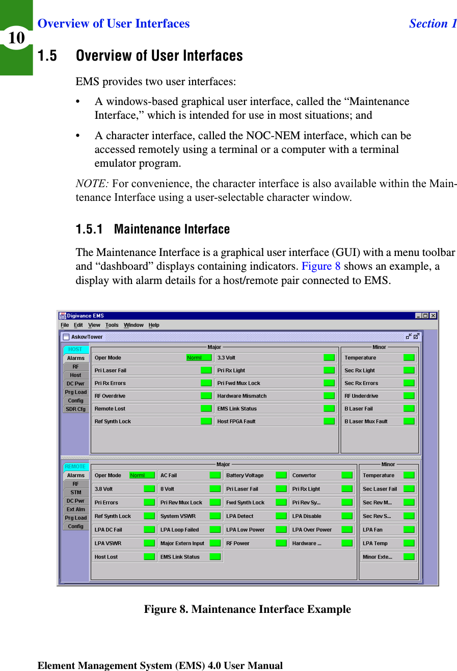 Overview of User Interfaces Section 1Element Management System (EMS) 4.0 User Manual101.5 Overview of User InterfacesEMS provides two user interfaces:• A windows-based graphical user interface, called the “Maintenance Interface,” which is intended for use in most situations; and• A character interface, called the NOC-NEM interface, which can be accessed remotely using a terminal or a computer with a terminal emulator program. NOTE: For convenience, the character interface is also available within the Main-tenance Interface using a user-selectable character window.1.5.1 Maintenance InterfaceThe Maintenance Interface is a graphical user interface (GUI) with a menu toolbar and “dashboard” displays containing indicators. Figure 8 shows an example, a display with alarm details for a host/remote pair connected to EMS.Figure 8. Maintenance Interface Example