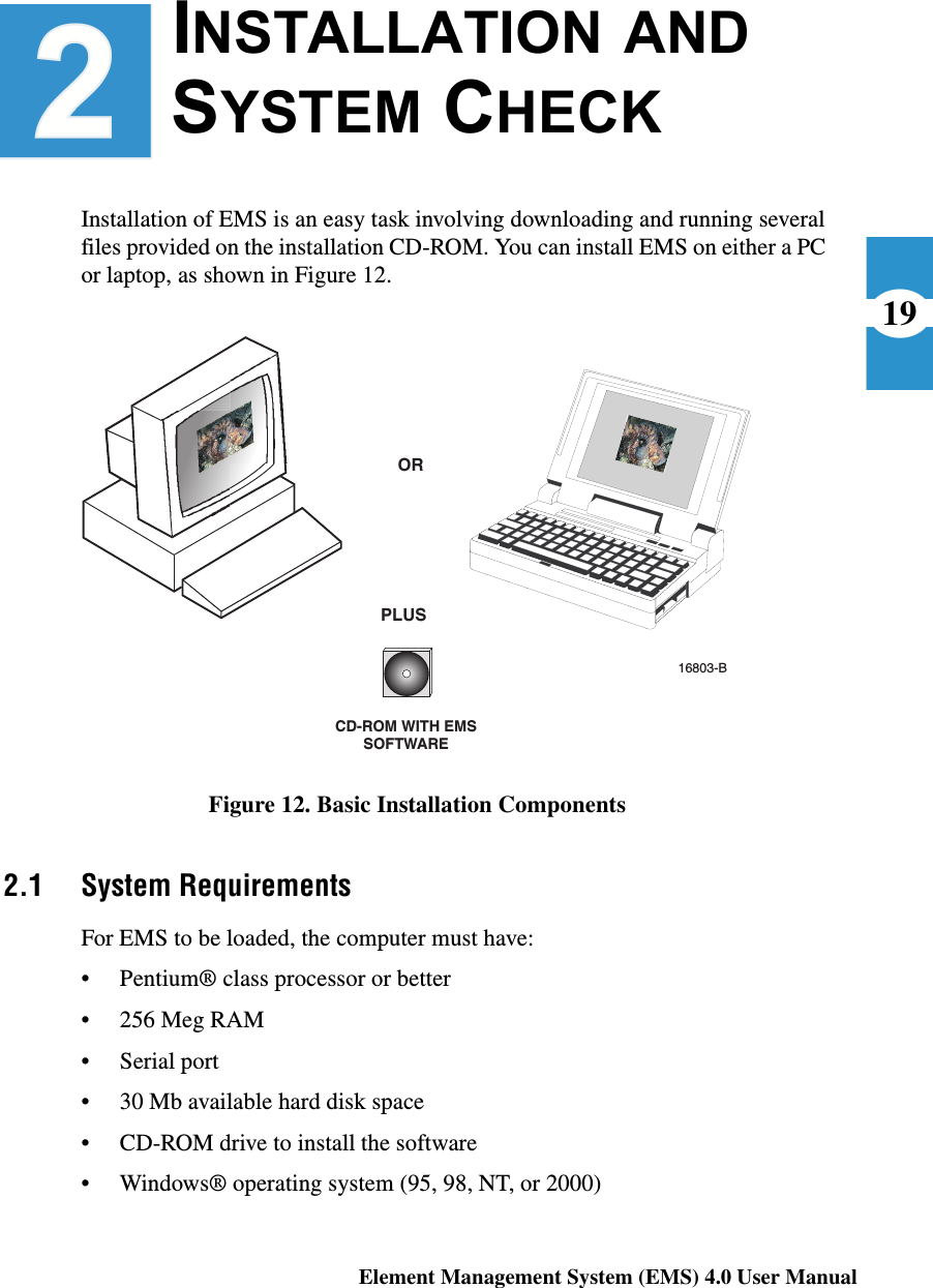 Element Management System (EMS) 4.0 User Manual19INSTALLATION AND SYSTEM CHECK Installation of EMS is an easy task involving downloading and running several files provided on the installation CD-ROM. You can install EMS on either a PC or laptop, as shown in Figure 12.Figure 12. Basic Installation Components2.1 System RequirementsFor EMS to be loaded, the computer must have:• Pentium® class processor or better• 256 Meg RAM• Serial port• 30 Mb available hard disk space• CD-ROM drive to install the software• Windows® operating system (95, 98, NT, or 2000)CD-ROM WITH EMSSOFTWAREORPLUS16803-B