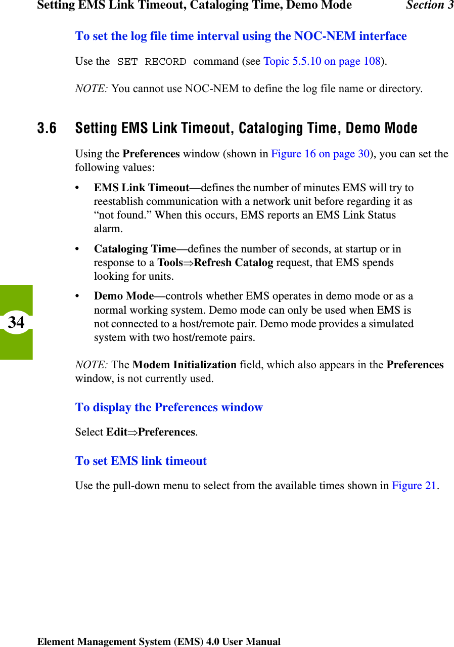 Setting EMS Link Timeout, Cataloging Time, Demo Mode Section 3Element Management System (EMS) 4.0 User Manual34To set the log file time interval using the NOC-NEM interfaceUse the SET RECORD command (see Topic 5.5.10 on page 108).NOTE: You cannot use NOC-NEM to define the log file name or directory.3.6 Setting EMS Link Timeout, Cataloging Time, Demo ModeUsing the Preferences window (shown in Figure 16 on page 30), you can set the following values:•EMS Link Timeout—defines the number of minutes EMS will try to reestablish communication with a network unit before regarding it as “not found.” When this occurs, EMS reports an EMS Link Status alarm.• Cataloging Time—defines the number of seconds, at startup or in response to a ToolsÞRefresh Catalog request, that EMS spends looking for units.•Demo Mode—controls whether EMS operates in demo mode or as a normal working system. Demo mode can only be used when EMS is not connected to a host/remote pair. Demo mode provides a simulated system with two host/remote pairs. NOTE: The Modem Initialization field, which also appears in the Preferences window, is not currently used.To display the Preferences windowSelect EditÞPreferences.To set EMS link timeoutUse the pull-down menu to select from the available times shown in Figure 21.