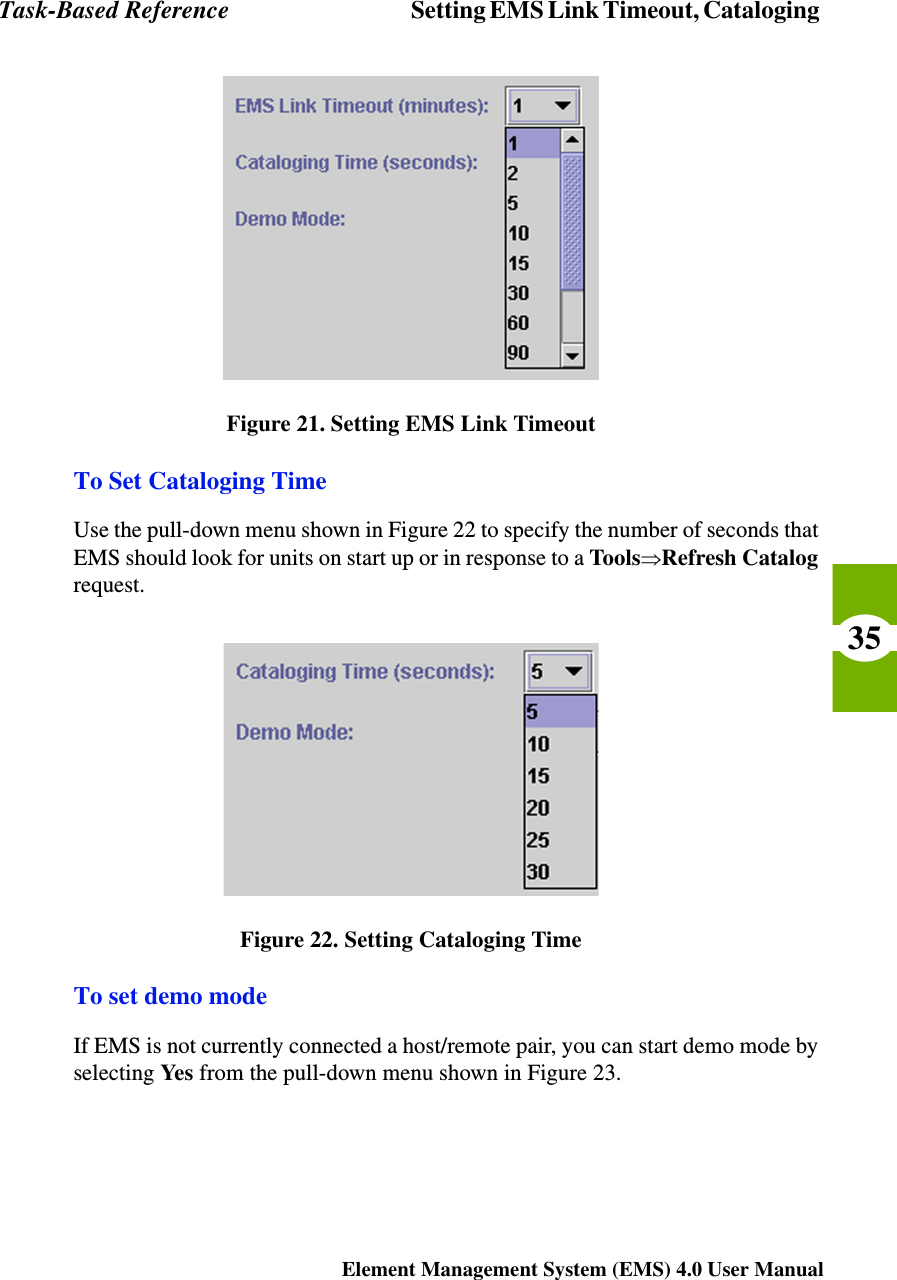 Task-Based Reference Setting EMS Link Timeout, Cataloging Element Management System (EMS) 4.0 User Manual35Figure 21. Setting EMS Link TimeoutTo Set Cataloging TimeUse the pull-down menu shown in Figure 22 to specify the number of seconds that EMS should look for units on start up or in response to a ToolsÞRefresh Catalog request.Figure 22. Setting Cataloging TimeTo set demo modeIf EMS is not currently connected a host/remote pair, you can start demo mode by selecting Yes from the pull-down menu shown in Figure 23.