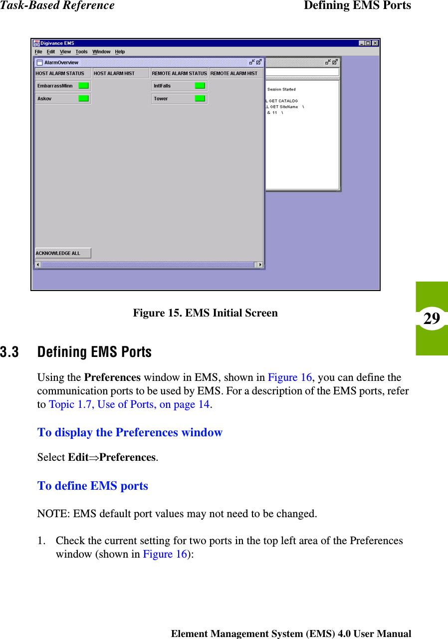 Task-Based Reference Defining EMS PortsElement Management System (EMS) 4.0 User Manual29Figure 15. EMS Initial Screen3.3 Defining EMS PortsUsing the Preferences window in EMS, shown in Figure 16, you can define the communication ports to be used by EMS. For a description of the EMS ports, refer to Topic 1.7, Use of Ports, on page 14.To display the Preferences windowSelect EditÞPreferences.To define EMS portsNOTE: EMS default port values may not need to be changed. 1. Check the current setting for two ports in the top left area of the Preferences window (shown in Figure 16):