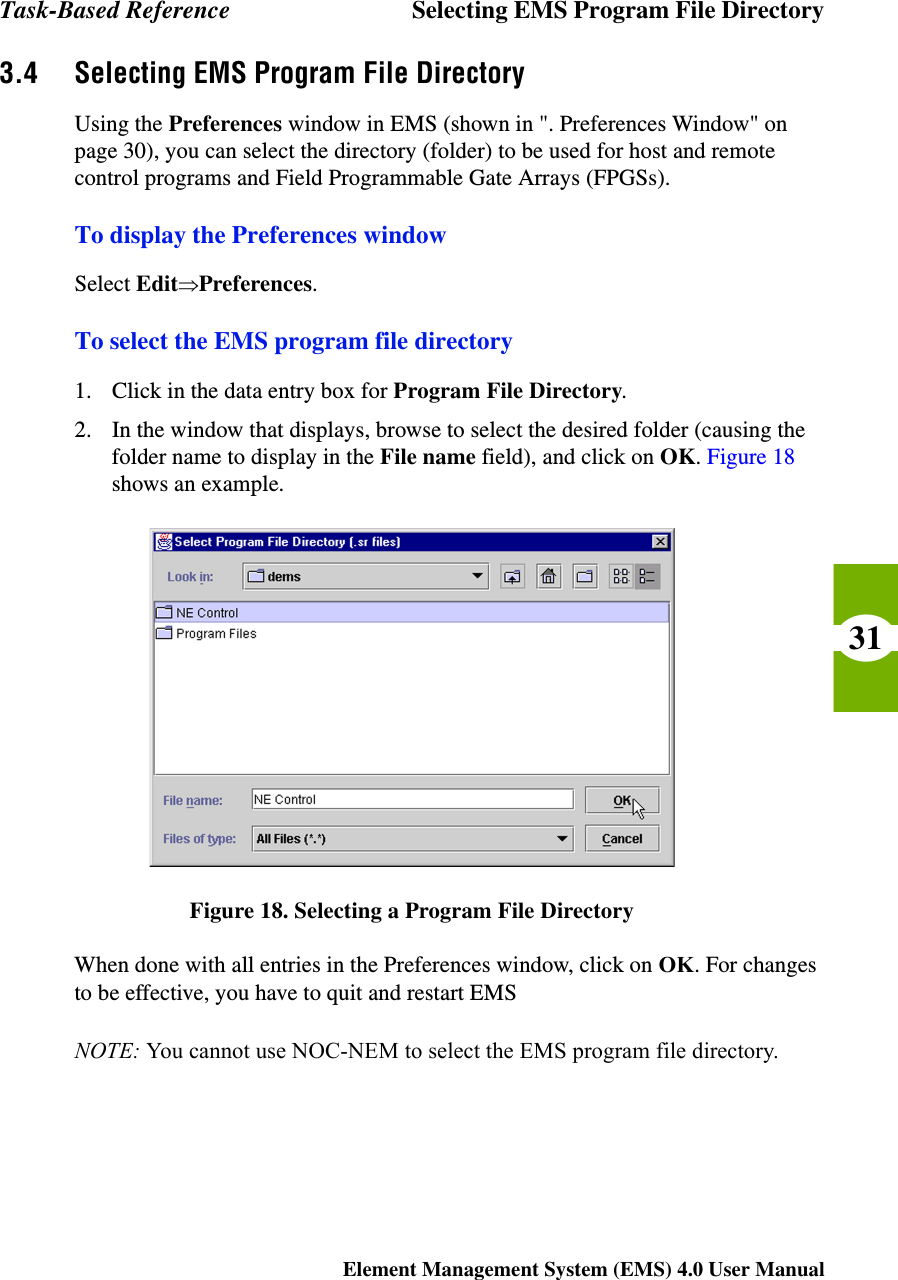Task-Based Reference Selecting EMS Program File DirectoryElement Management System (EMS) 4.0 User Manual313.4 Selecting EMS Program File DirectoryUsing the Preferences window in EMS (shown in &quot;. Preferences Window&quot; on page 30), you can select the directory (folder) to be used for host and remote control programs and Field Programmable Gate Arrays (FPGSs).To display the Preferences windowSelect EditÞPreferences.To select the EMS program file directory1. Click in the data entry box for Program File Directory.2. In the window that displays, browse to select the desired folder (causing the folder name to display in the File name field), and click on OK. Figure 18 shows an example.Figure 18. Selecting a Program File DirectoryWhen done with all entries in the Preferences window, click on OK. For changes to be effective, you have to quit and restart EMSNOTE: You cannot use NOC-NEM to select the EMS program file directory.