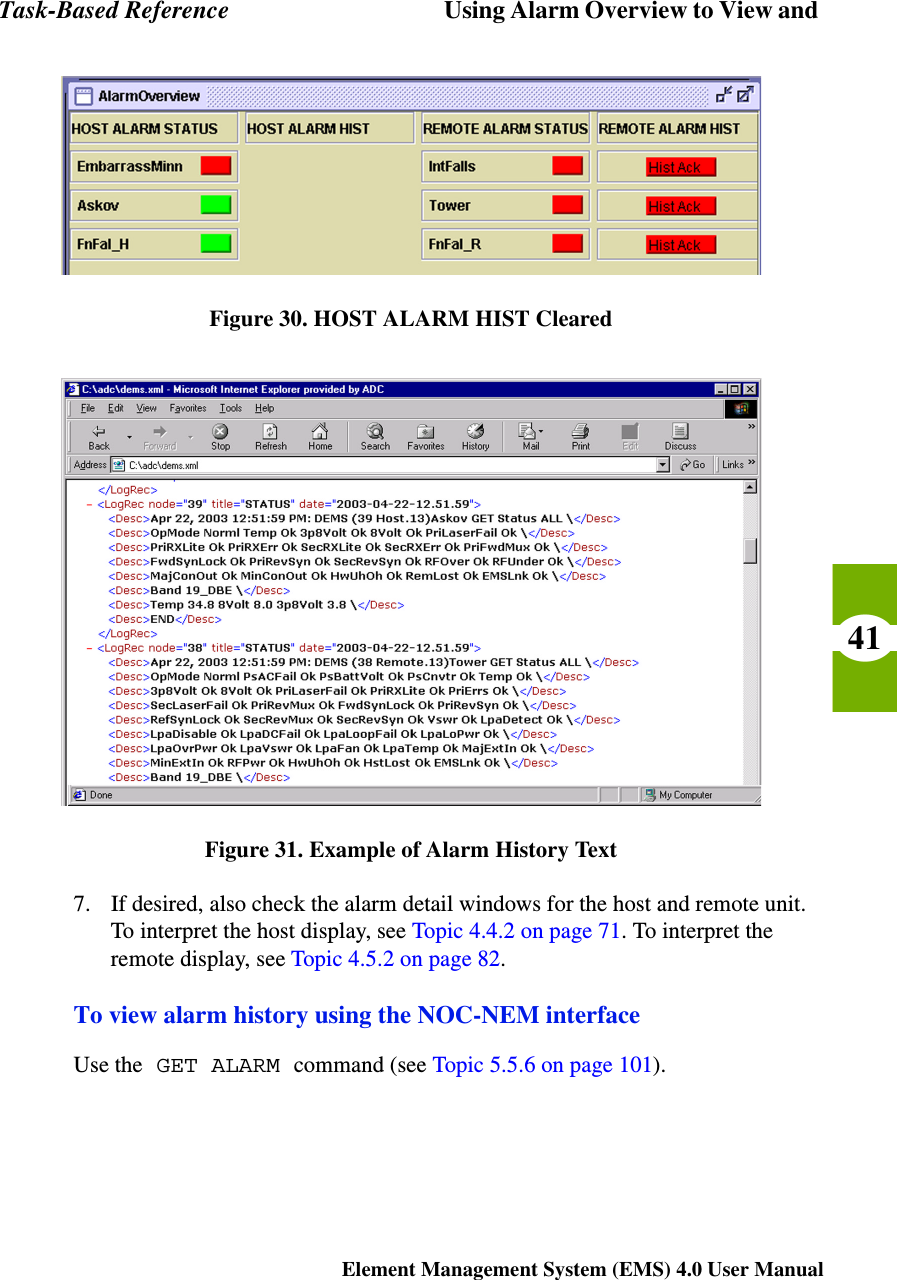Task-Based Reference Using Alarm Overview to View and Element Management System (EMS) 4.0 User Manual41Figure 30. HOST ALARM HIST ClearedFigure 31. Example of Alarm History Text7. If desired, also check the alarm detail windows for the host and remote unit. To interpret the host display, see Topic 4.4.2 on page 71. To interpret the remote display, see Topic 4.5.2 on page 82. To view alarm history using the NOC-NEM interfaceUse the GET ALARM command (see Topic 5.5.6 on page 101).