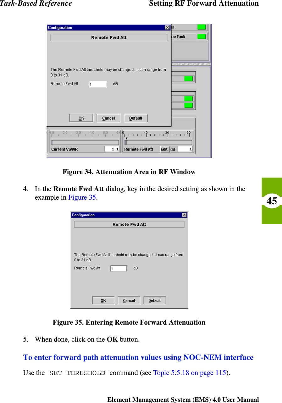 Task-Based Reference Setting RF Forward AttenuationElement Management System (EMS) 4.0 User Manual45Figure 34. Attenuation Area in RF Window4. In the Remote Fwd Att dialog, key in the desired setting as shown in the example in Figure 35.Figure 35. Entering Remote Forward Attenuation5. When done, click on the OK button.To enter forward path attenuation values using NOC-NEM interfaceUse the SET THRESHOLD command (see Topic 5.5.18 on page 115).