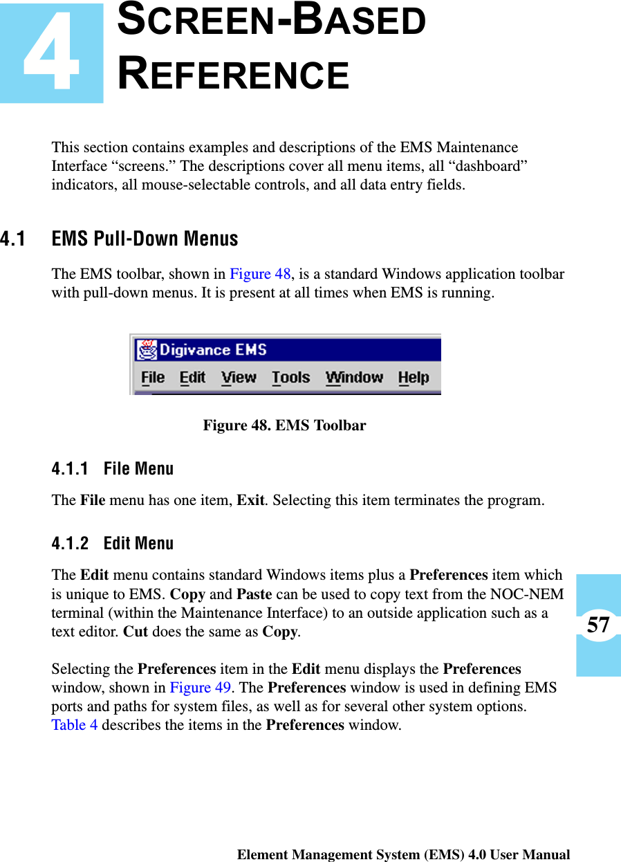 Element Management System (EMS) 4.0 User Manual57This section contains examples and descriptions of the EMS Maintenance Interface “screens.” The descriptions cover all menu items, all “dashboard” indicators, all mouse-selectable controls, and all data entry fields.4.1 EMS Pull-Down MenusThe EMS toolbar, shown in Figure 48, is a standard Windows application toolbar with pull-down menus. It is present at all times when EMS is running.Figure 48. EMS Toolbar4.1.1 File MenuThe File menu has one item, Exit. Selecting this item terminates the program. 4.1.2 Edit MenuThe Edit menu contains standard Windows items plus a Preferences item which is unique to EMS. Copy and Paste can be used to copy text from the NOC-NEM terminal (within the Maintenance Interface) to an outside application such as a text editor. Cut does the same as Copy. Selecting the Preferences item in the Edit menu displays the Preferences window, shown in Figure 49. The Preferences window is used in defining EMS ports and paths for system files, as well as for several other system options. Table 4 describes the items in the Preferences window.SCREEN-BASED REFERENCE