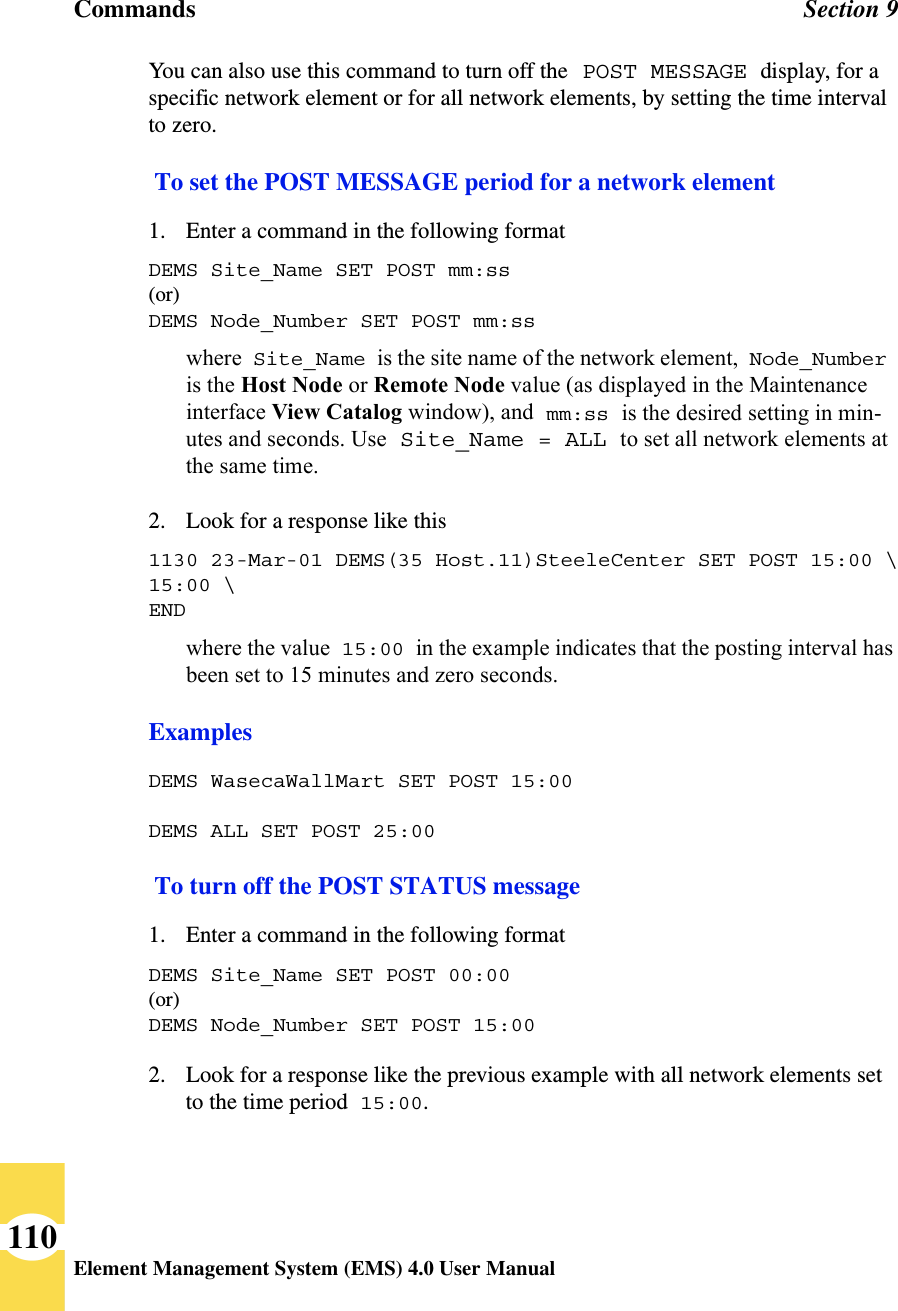 Commands Section 9Element Management System (EMS) 4.0 User Manual110You can also use this command to turn off the POST MESSAGE display, for a specific network element or for all network elements, by setting the time interval to zero. To set the POST MESSAGE period for a network element1. Enter a command in the following formatDEMS Site_Name SET POST mm:ss (or)DEMS Node_Number SET POST mm:sswhere Site_Name is the site name of the network element, Node_Number is the Host Node or Remote Node value (as displayed in the Maintenance interface View Catalog window), and mm:ss is the desired setting in min-utes and seconds. Use Site_Name = ALL to set all network elements at the same time.2. Look for a response like this1130 23-Mar-01 DEMS(35 Host.11)SteeleCenter SET POST 15:00 \15:00 \ENDwhere the value 15:00 in the example indicates that the posting interval has been set to 15 minutes and zero seconds.ExamplesDEMS WasecaWallMart SET POST 15:00DEMS ALL SET POST 25:00 To turn off the POST STATUS message1. Enter a command in the following formatDEMS Site_Name SET POST 00:00(or)DEMS Node_Number SET POST 15:00 2. Look for a response like the previous example with all network elements set to the time period 15:00.