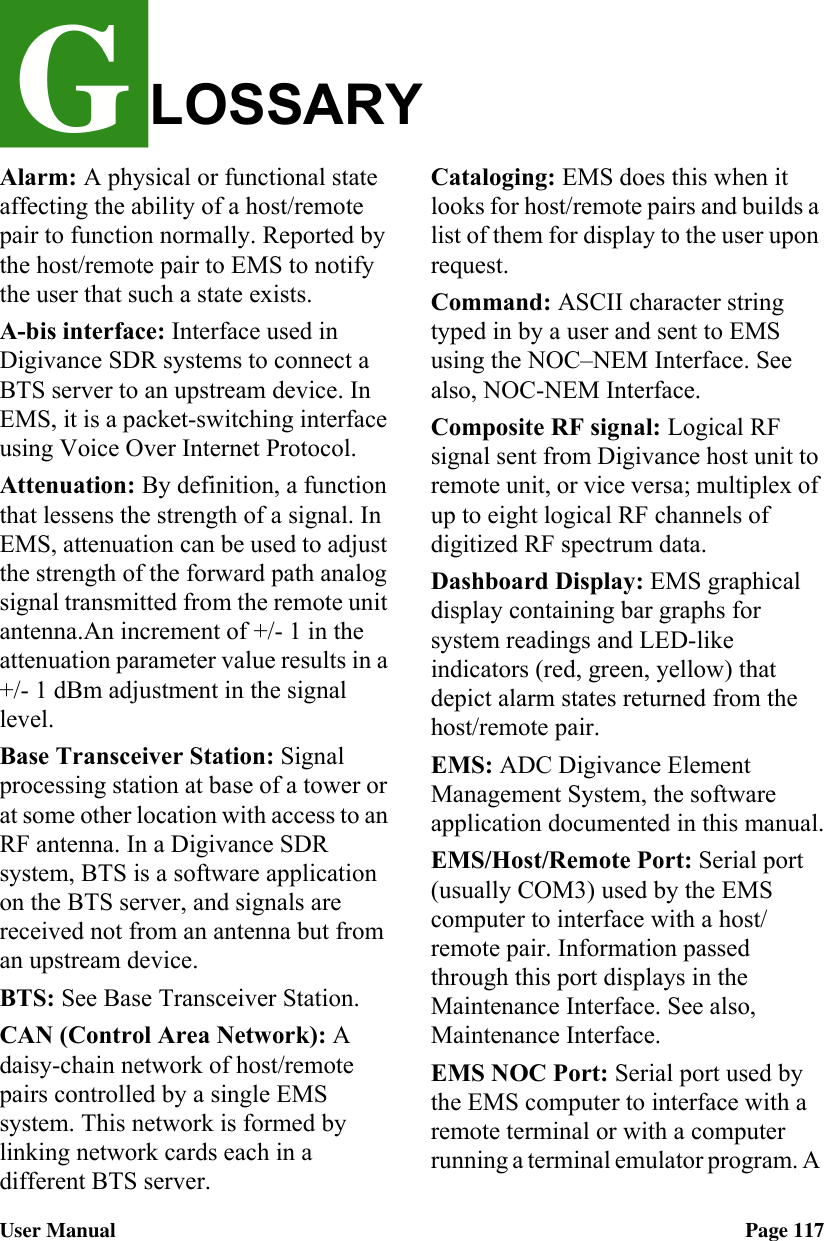 LOSSARYUser Manual Page 117Alarm: A physical or functional state affecting the ability of a host/remote pair to function normally. Reported by the host/remote pair to EMS to notify the user that such a state exists.A-bis interface: Interface used in Digivance SDR systems to connect a BTS server to an upstream device. In EMS, it is a packet-switching interface using Voice Over Internet Protocol.Attenuation: By definition, a function that lessens the strength of a signal. In EMS, attenuation can be used to adjust the strength of the forward path analog signal transmitted from the remote unit antenna.An increment of +/- 1 in the attenuation parameter value results in a +/- 1 dBm adjustment in the signal level.Base Transceiver Station: Signal processing station at base of a tower or at some other location with access to an RF antenna. In a Digivance SDR system, BTS is a software application on the BTS server, and signals are received not from an antenna but from an upstream device.BTS: See Base Transceiver Station. CAN (Control Area Network): A daisy-chain network of host/remote pairs controlled by a single EMS system. This network is formed by linking network cards each in a  different BTS server.Cataloging: EMS does this when it looks for host/remote pairs and builds a list of them for display to the user upon request.Command: ASCII character string typed in by a user and sent to EMS using the NOC–NEM Interface. See also, NOC-NEM Interface.Composite RF signal: Logical RF signal sent from Digivance host unit to remote unit, or vice versa; multiplex of up to eight logical RF channels of digitized RF spectrum data. Dashboard Display: EMS graphical display containing bar graphs for system readings and LED-like indicators (red, green, yellow) that depict alarm states returned from the host/remote pair.EMS: ADC Digivance Element Management System, the software application documented in this manual.EMS/Host/Remote Port: Serial port (usually COM3) used by the EMS computer to interface with a host/remote pair. Information passed through this port displays in the Maintenance Interface. See also, Maintenance Interface.EMS NOC Port: Serial port used by the EMS computer to interface with a remote terminal or with a computer running a terminal emulator program. A 
