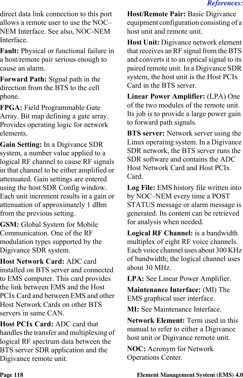References:Page 118 Element Management System (EMS) 4.0direct data link connection to this port allows a remote user to use the NOC–NEM Interface. See also, NOC-NEM Interface.Fault: Physical or functional failure in a host/remote pair serious enough to cause an alarm.Forward Path: Signal path in the direction from the BTS to the cell phone.FPGA: Field Programmable Gate Array. Bit map defining a gate array. Provides operating logic for network elements.Gain Setting: In a Digivance SDR system, a number value applied to a logical RF channel to cause RF signals in that channel to be either amplified or attenuated. Gain settings are entered using the host SDR Config window. Each unit increment results in a gain or attenuation of approximately 1 dBm from the previous setting.GSM: Global System for Mobile Communication. One of the RF modulation types supported by the Digivance SDR system.Host Network Card: ADC card installed on BTS server and connected to EMS computer. This card provides the link between EMS and the Host PCIx Card and between EMS and other Host Network Cards on other BTS servers in same CAN.Host PCIx Card: ADC card that handles the transfer and multiplexing of logical RF spectrum data between the BTS server SDR application and the Digivance remote unit.Host/Remote Pair: Basic Digivance equipment configuration consisting of a host unit and remote unit. Host Unit: Digivance network element that receives an RF signal from the BTS and converts it to an optical signal to its paired remote unit. In a Digivance SDR system, the host unit is the Host PCIx Card in the BTS server.Linear Power Amplifier: (LPA) One of the two modules of the remote unit. Its job is to provide a large power gain to forward path signals.BTS server: Network server using the Linux operating system. In a Digivance SDR network, the BTS server runs the SDR software and contains the ADC Host Network Card and Host PCIx Card.Log File: EMS history file written into by NOC–NEM every time a POST STATUS message or alarm message is generated. Its content can be retrieved for analysis when needed.Logical RF Channel: is a bandwidth multiplex of eight RF voice channels. Each voice channel uses about 300 KHz of bandwidth; the logical channel uses about 30 MHz. LPA: See Linear Power Amplifier.Maintenance Interface: (MI) The EMS graphical user interface.MI: See Maintenance Interface.Network Element: Term used in this manual to refer to either a Digivance host unit or Digivance remote unit.NOC: Acronym for Network Operations Center.