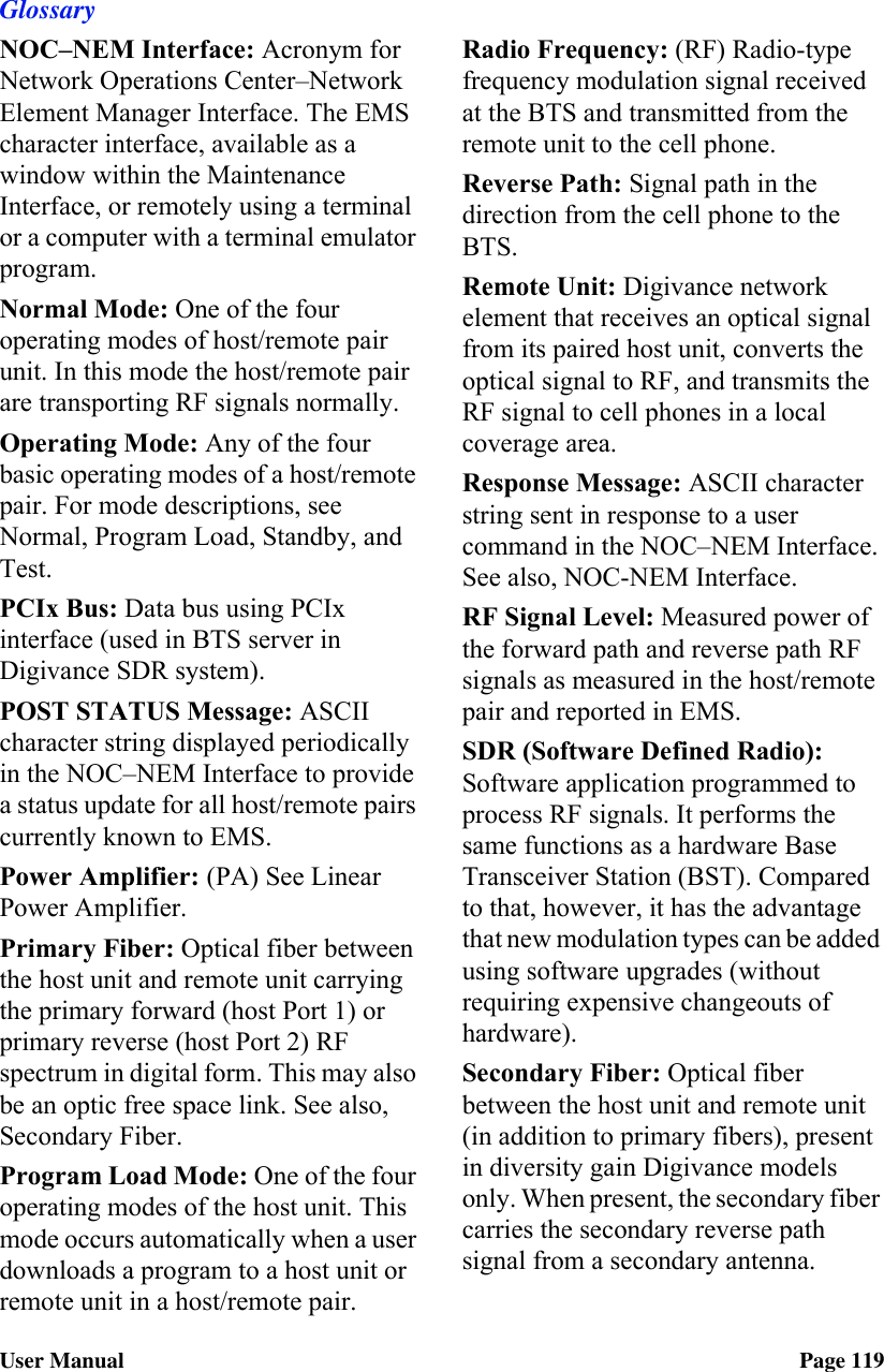 GlossaryUser Manual Page 119NOC–NEM Interface: Acronym for Network Operations Center–Network Element Manager Interface. The EMS character interface, available as a window within the Maintenance Interface, or remotely using a terminal or a computer with a terminal emulator program.Normal Mode: One of the four operating modes of host/remote pair unit. In this mode the host/remote pair are transporting RF signals normally.Operating Mode: Any of the four basic operating modes of a host/remote pair. For mode descriptions, see Normal, Program Load, Standby, and Test.PCIx Bus: Data bus using PCIx interface (used in BTS server in Digivance SDR system).POST STATUS Message: ASCII character string displayed periodically in the NOC–NEM Interface to provide a status update for all host/remote pairs currently known to EMS.Power Amplifier: (PA) See Linear Power Amplifier.Primary Fiber: Optical fiber between the host unit and remote unit carrying the primary forward (host Port 1) or primary reverse (host Port 2) RF spectrum in digital form. This may also be an optic free space link. See also, Secondary Fiber.Program Load Mode: One of the four operating modes of the host unit. This mode occurs automatically when a user downloads a program to a host unit or remote unit in a host/remote pair.Radio Frequency: (RF) Radio-type frequency modulation signal received at the BTS and transmitted from the remote unit to the cell phone.Reverse Path: Signal path in the direction from the cell phone to the BTS.Remote Unit: Digivance network element that receives an optical signal from its paired host unit, converts the optical signal to RF, and transmits the RF signal to cell phones in a local coverage area.Response Message: ASCII character string sent in response to a user command in the NOC–NEM Interface. See also, NOC-NEM Interface.RF Signal Level: Measured power of the forward path and reverse path RF signals as measured in the host/remote pair and reported in EMS.SDR (Software Defined Radio): Software application programmed to process RF signals. It performs the same functions as a hardware Base Transceiver Station (BST). Compared to that, however, it has the advantage that new modulation types can be added using software upgrades (without requiring expensive changeouts of hardware).Secondary Fiber: Optical fiber between the host unit and remote unit (in addition to primary fibers), present in diversity gain Digivance models only. When present, the secondary fiber carries the secondary reverse path signal from a secondary antenna.