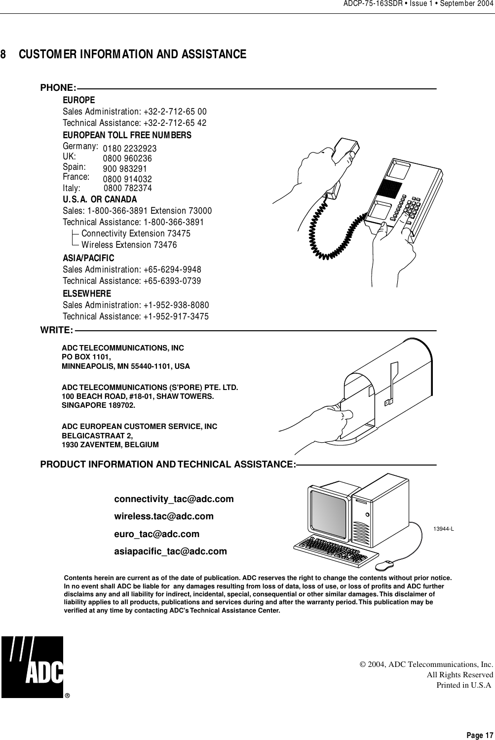 ADCP-75-163SDR • Issue 1 • September 2004Page 178 CUSTOMER INFORMATION AND ASSISTANCE© 2004, ADC Telecommunications, Inc.All Rights ReservedPrinted in U.S.A13944-LWRITE:ADC TELECOMMUNICATIONS, INCPO BOX 1101,MINNEAPOLIS, MN 55440-1101, USAADC TELECOMMUNICATIONS (S&apos;PORE) PTE. LTD.100 BEACH ROAD, #18-01, SHAW TOWERS.SINGAPORE 189702.ADC EUROPEAN CUSTOMER SERVICE, INCBELGICASTRAAT 2,1930 ZAVENTEM, BELGIUMPHONE:EUROPESales Administration: +32-2-712-65 00Technical Assistance: +32-2-712-65 42EUROPEAN TOLL FREE NUMBERSUK: 0800 960236Spain: 900 983291France: 0800 914032Germany: 0180 2232923U.S.A. OR CANADASales: 1-800-366-3891 Extension 73000Technical Assistance: 1-800-366-3891        Connectivity Extension 73475        Wireless Extension 73476ASIA/PACIFICSales Administration: +65-6294-9948Technical Assistance: +65-6393-0739ELSEWHERESales Administration: +1-952-938-8080Technical Assistance: +1-952-917-3475Italy:          0800 782374PRODUCT INFORMATION AND TECHNICAL ASSISTANCE:Contents herein are current as of the date of publication. ADC reserves the right to change the contents without prior notice.In no event shall ADC be liable for  any damages resulting from loss of data, loss of use, or loss of profits and ADC furtherdisclaims any and all liability for indirect, incidental, special, consequential or other similar damages. This disclaimer ofliability applies to all products, publications and services during and after the warranty period. This publication may beverified at any time by contacting ADC&apos;s Technical Assistance Center. euro_tac@adc.comasiapacific_tac@adc.comwireless.tac@adc.comconnectivity_tac@adc.com
