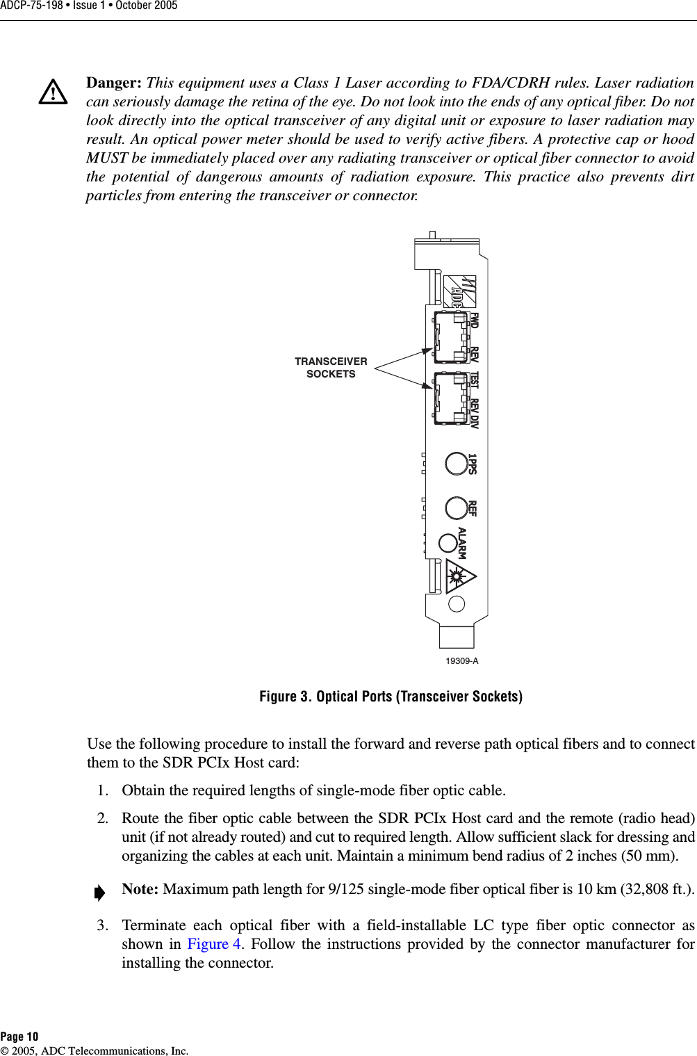 ADCP-75-198 • Issue 1 • October 2005Page 10© 2005, ADC Telecommunications, Inc.Figure 3. Optical Ports (Transceiver Sockets)Use the following procedure to install the forward and reverse path optical fibers and to connectthem to the SDR PCIx Host card: 1. Obtain the required lengths of single-mode fiber optic cable. 2. Route the fiber optic cable between the SDR PCIx Host card and the remote (radio head)unit (if not already routed) and cut to required length. Allow sufficient slack for dressing andorganizing the cables at each unit. Maintain a minimum bend radius of 2 inches (50 mm).3. Terminate each optical fiber with a field-installable LC type fiber optic connector asshown in Figure 4. Follow the instructions provided by the connector manufacturer forinstalling the connector. Danger: This equipment uses a Class 1 Laser according to FDA/CDRH rules. Laser radiationcan seriously damage the retina of the eye. Do not look into the ends of any optical fiber. Do notlook directly into the optical transceiver of any digital unit or exposure to laser radiation mayresult. An optical power meter should be used to verify active fibers. A protective cap or hoodMUST be immediately placed over any radiating transceiver or optical fiber connector to avoidthe potential of dangerous amounts of radiation exposure. This practice also prevents dirtparticles from entering the transceiver or connector.Note: Maximum path length for 9/125 single-mode fiber optical fiber is 10 km (32,808 ft.).19309-ATRANSCEIVERSOCKETS