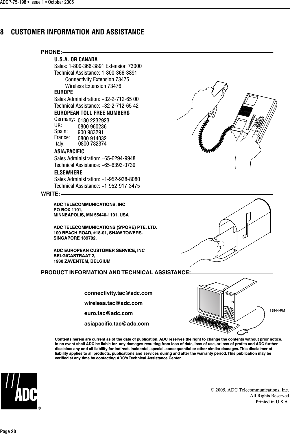 ADCP-75-198 • Issue 1 • October 2005Page 208 CUSTOMER INFORMATION AND ASSISTANCE© 2005, ADC Telecommunications, Inc.All Rights ReservedPrinted in U.S.A13944-RMWRITE:ADC TELECOMMUNICATIONS,  INCPO BOX 1101,MINNEAPOLIS, MN 55440-1101, USAADC TELECOMMUNICATIONS (S&apos;PORE) PTE. LTD.100 BEACH ROAD, #18-01, SHAW TOWERS.SINGAPORE 189702.ADC EUROPEAN CUSTOMER SERVICE, INCBELGICASTRAAT 2,1930 ZAVENTEM, BELGIUMPHONE:EUROPESales Administration: +32-2-712-65 00Technical Assistance: +32-2-712-65 42EUROPEAN TOLL FREE NUMBERSUK: 0800 960236Spain: 900 983291France: 0800 914032Germany: 0180 2232923U.S.A. OR CANADASales: 1-800-366-3891 Extension 73000Technical Assistance: 1-800-366-3891        Connectivity Extension 73475        Wireless Extension 73476ASIA/PACIFICSales Administration: +65-6294-9948Technical Assistance: +65-6393-0739ELSEWHERESales Administration: +1-952-938-8080Technical Assistance: +1-952-917-3475Italy:          0800 782374PRODUCT INFORMATION AND TECHNICAL ASSISTANCE:Contents herein are current as of the date of publication. ADC reserves the right to change the contents without prior notice.In no event shall ADC be liable for  any damages resulting from loss of data, loss of use, or loss of profits and ADC furtherdisclaims any and all liability for indirect, incidental, special, consequential or other similar damages. This disclaimer ofliability applies to all products, publications and services during and after the warranty period. This publication may beverified at any time by contacting ADC&apos;s Technical Assistance Center. euro.tac@adc.comasiapacific.tac@adc.comwireless.tac@adc.comconnectivity.tac@adc.com