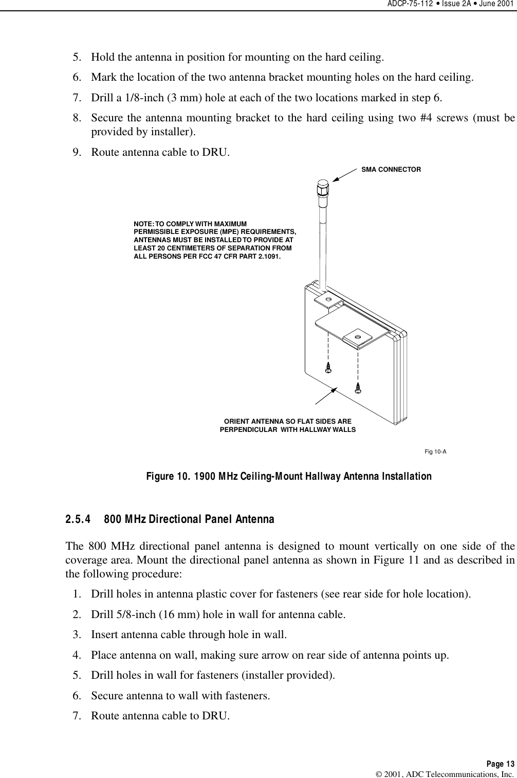 ADCP-75-112 • Issue 2A • June 2001Page 13© 2001, ADC Telecommunications, Inc.5. Hold the antenna in position for mounting on the hard ceiling.6. Mark the location of the two antenna bracket mounting holes on the hard ceiling.7. Drill a 1/8-inch (3 mm) hole at each of the two locations marked in step 6.8. Secure the antenna mounting bracket to the hard ceiling using two #4 screws (must beprovided by installer).9. Route antenna cable to DRU.Fig 10-ASMA CONNECTORORIENT ANTENNA SO FLAT SIDES AREPERPENDICULAR  WITH HALLWAY WALLSNOTE: TO COMPLY WITH MAXIMUMPERMISSIBLE EXPOSURE (MPE) REQUIREMENTS,ANTENNAS MUST BE INSTALLED TO PROVIDE ATLEAST 20 CENTIMETERS OF SEPARATION FROMALL PERSONS PER FCC 47 CFR PART 2.1091. Figure 10. 1900 MHz Ceiling-Mount Hallway Antenna Installation2.5.4  800 MHz Directional Panel AntennaThe 800 MHz directional panel antenna is designed to mount vertically on one side of thecoverage area. Mount the directional panel antenna as shown in Figure 11 and as described inthe following procedure:1. Drill holes in antenna plastic cover for fasteners (see rear side for hole location).2. Drill 5/8-inch (16 mm) hole in wall for antenna cable.3. Insert antenna cable through hole in wall.4. Place antenna on wall, making sure arrow on rear side of antenna points up.5. Drill holes in wall for fasteners (installer provided).6. Secure antenna to wall with fasteners.7. Route antenna cable to DRU.