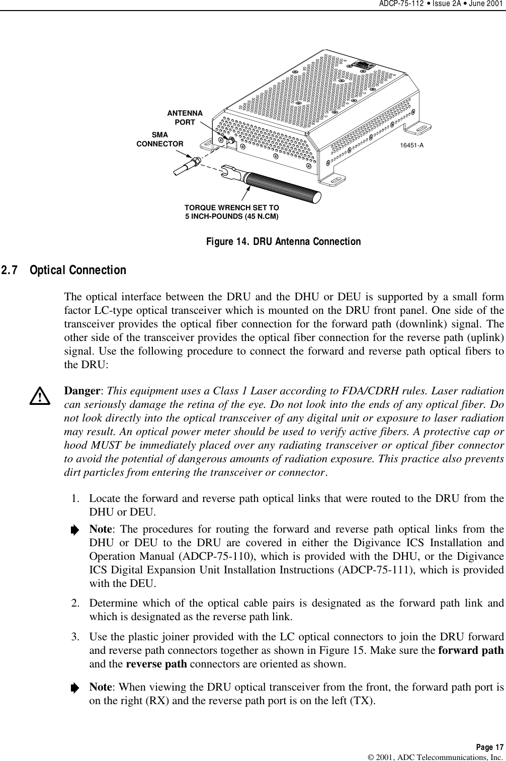 ADCP-75-112 • Issue 2A • June 2001Page 17© 2001, ADC Telecommunications, Inc.ANTENNAPORTSMACONNECTOR16451-ATORQUE WRENCH SET TO5 INCH-POUNDS (45 N.CM)Figure 14. DRU Antenna Connection2.7 Optical ConnectionThe optical interface between the DRU and the DHU or DEU is supported by a small formfactor LC-type optical transceiver which is mounted on the DRU front panel. One side of thetransceiver provides the optical fiber connection for the forward path (downlink) signal. Theother side of the transceiver provides the optical fiber connection for the reverse path (uplink)signal. Use the following procedure to connect the forward and reverse path optical fibers tothe DRU:Danger:This equipment uses aClass 1Laser according to FDA/CDRH rules. Laser radiationcan seriously damage the retina of the eye. Do not look into the ends of any optical fiber. Donot look directly into the optical transceiver of any digital unit or exposure to laser radiationmay result. An optical power meter should be used to verify active fibers. Aprotective cap orhood MUST be immediately placed over any radiating transceiver or optical fiber connectorto avoid the potential of dangerous amounts of radiation exposure. This practice also preventsdirt particles from entering the transceiver or connector.1. Locate the forward and reverse path optical links that were routed to the DRU from theDHU or DEU.Note:The procedures for routing the forward and reverse path optical links from theDHU or DEU to the DRU are covered in either the Digivance ICS Installation andOperation Manual (ADCP-75-110), which is provided with the DHU, or the DigivanceICS Digital Expansion Unit Installation Instructions (ADCP-75-111), which is providedwith the DEU.2. Determine which of the optical cable pairs is designated as the forward path link andwhich is designated as the reverse path link.3. Use the plastic joiner provided with the LC optical connectors to join the DRU forwardand reverse path connectors together as shown in Figure 15. Make sure the forward pathand the reverse path connectors are oriented as shown.Note:When viewing the DRU optical transceiver from the front, the forward path port ison the right (RX) and the reverse path port is on the left (TX).