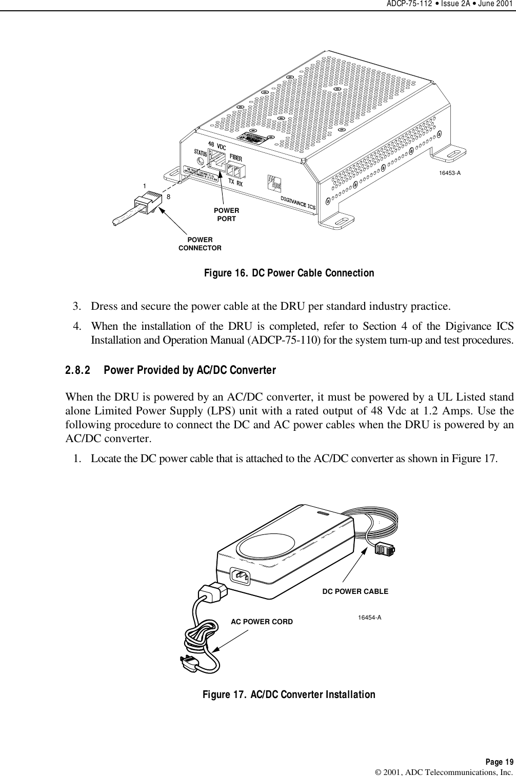 ADCP-75-112 • Issue 2A • June 2001Page 19© 2001, ADC Telecommunications, Inc.POWERPORTPOWERCONNECTOR16453-A18Figure 16. DC Power Cable Connection3. Dress and secure the power cable at the DRU per standard industry practice.4. When the installation of the DRU is completed, refer to Section 4of the Digivance ICSInstallation and Operation Manual (ADCP-75-110) for the system turn-up and test procedures.2.8.2  Power Provided by AC/DC ConverterWhen the DRU is powered by an AC/DC converter, it must be powered by a UL Listed standalone Limited Power Supply (LPS) unit with arated output of 48 Vdc at 1.2 Amps. Use thefollowing procedure to connect the DC and AC power cables when the DRU is powered by anAC/DC converter.1. Locate the DC power cable that is attached to the AC/DC converter as shown in Figure 17.DC POWER CABLEAC POWER CORD16454-AFigure 17. AC/DC Converter Installation