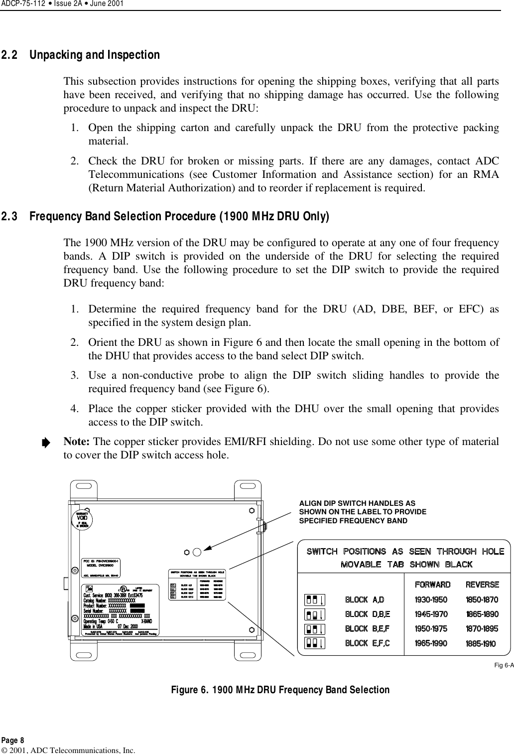 ADCP-75-112 • Issue 2A • June 2001Page 8© 2001, ADC Telecommunications, Inc.2.2  Unpacking and InspectionThis subsection provides instructions for opening the shipping boxes, verifying that all partshave been received, and verifying that no shipping damage has occurred. Use the followingprocedure to unpack and inspect the DRU:1. Open the shipping carton and carefully unpack the DRU from the protective packingmaterial.2. Check the DRU for broken or missing parts. If there are any damages, contact ADCTelecommunications (see Customer Information and Assistance section) for an RMA(Return Material Authorization) and to reorder if replacement is required.2.3  Frequency Band Selection Procedure (1900 MHz DRU Only)The 1900 MHz version of the DRU may be configured to operate at any one of four frequencybands. ADIP switch is provided on the underside of the DRU for selecting the requiredfrequency band. Use the following procedure to set the DIP switch to provide the requiredDRU frequency band:1. Determine the required frequency band for the DRU (AD, DBE, BEF, or EFC) asspecified in the system design plan.2. Orient the DRU as shown in Figure 6 and then locate the small opening in the bottom ofthe DHU that provides access to the band select DIP switch.3. Use anon-conductive probe to align the DIP switch sliding handles to provide therequired frequency band (see Figure 6).4. Place the copper sticker provided with the DHU over the small opening that providesaccess to the DIP switch.Note: The copper sticker provides EMI/RFI shielding. Do not use some other type of materialto cover the DIP switch access hole.ALIGN DIP SWITCH HANDLES ASSHOWN ON THE LABEL TO PROVIDESPECIFIED FREQUENCY BANDFig 6-AFigure 6. 1900 MHz DRU Frequency Band Selection