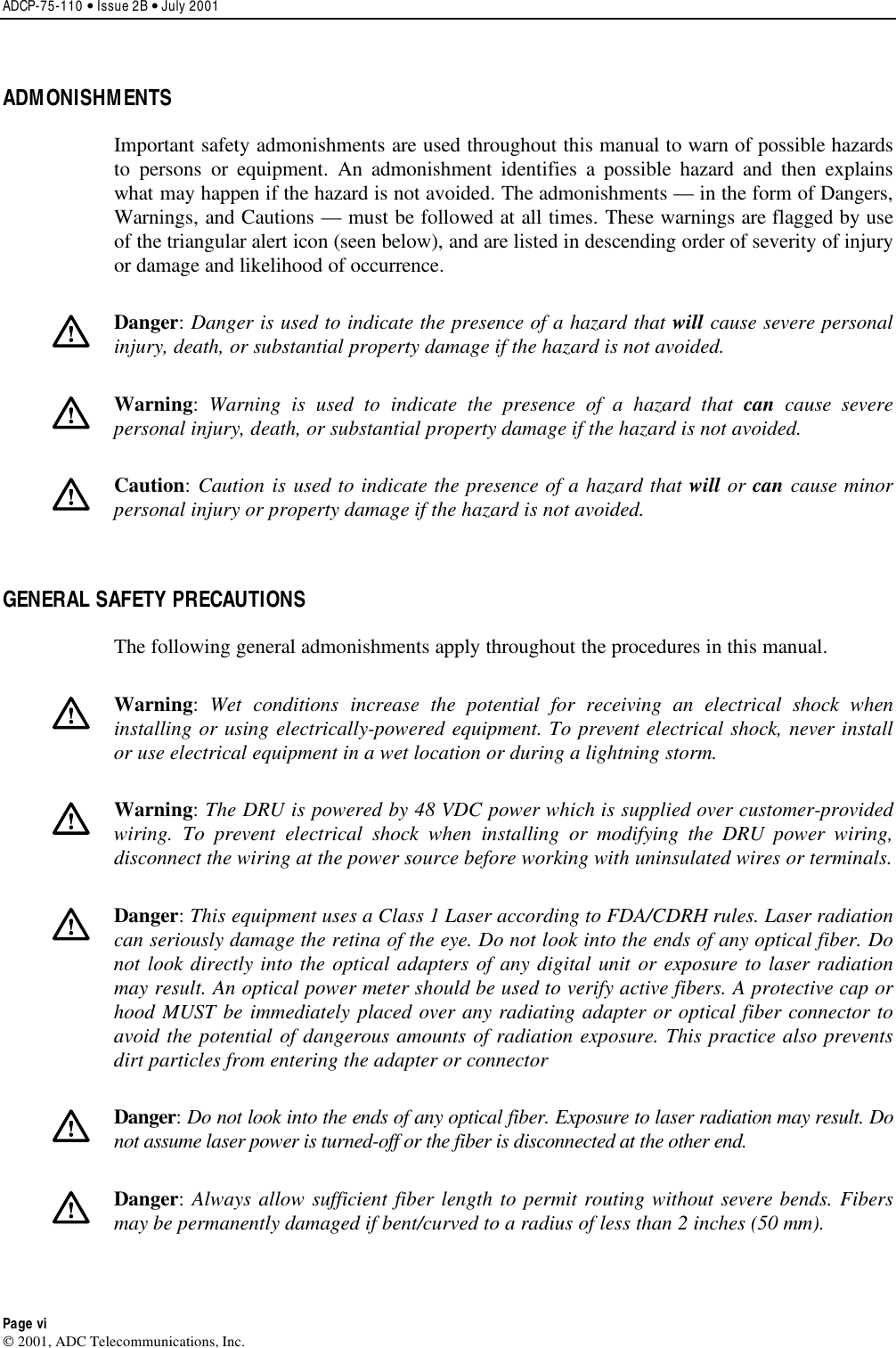 ADCP-75-110 • Issue 2B • July 2001 Page vi 2001, ADC Telecommunications, Inc.ADMONISHMENTS Important safety admonishments are used throughout this manual to warn of possible hazardsto persons or equipment. An admonishment identifies apossible hazard and then explainswhat may happen if the hazard is not avoided. The admonishments —in the form of Dangers,Warnings, and Cautions —must be followed at all times. These warnings are flagged by useof the triangular alert icon (seen below), and are listed in descending order of severity of injuryor damage and likelihood of occurrence.Danger:Danger is used to indicate the presence of a hazard that will cause severe personalinjury, death, or substantial property damage if the hazard is not avoided.Warning:Warning is used to indicate the presence of a hazard that can cause severepersonal injury, death, or substantial property damage if the hazard is not avoided.Caution:Caution is used to indicate the presence of a hazard that will or can cause minorpersonal injury or property damage if the hazard is not avoided.GENERAL SAFETY PRECAUTIONS The following general admonishments apply throughout the procedures in this manual.Warning:Wet conditions increase the potential for receiving an electrical shock wheninstalling or using electrically-powered equipment. To prevent electrical shock, never installor use electrical equipment in awet location or during alightning storm.Warning:The DRU is powered by 48 VDC power which is supplied over customer-providedwiring. To prevent electrical shock when installing or modifying the DRU power wiring,disconnect the wiring at the power source before working with uninsulated wires or terminals.Danger:This equipment uses aClass 1Laser according to FDA/CDRH rules. Laser radiationcan seriously damage the retina of the eye. Do not look into the ends of any optical fiber. Donot look directly into the optical adapters of any digital unit or exposure to laser radiationmay result. An optical power meter should be used to verify active fibers. Aprotective cap orhood MUST be immediately placed over any radiating adapter or optical fiber connector toavoid the potential of dangerous amounts of radiation exposure. This practice also preventsdirt particles from entering the adapter or connectorDanger:Do not look into the ends of any optical fiber. Exposure to laser radiation may result. Donot assume laser power is turned-off or the fiber is disconnected at the other end.Danger:Always allow sufficient fiber length to permit routing without severe bends. Fibersmay be permanently damaged if bent/curved to aradius of less than 2inches (50 mm).