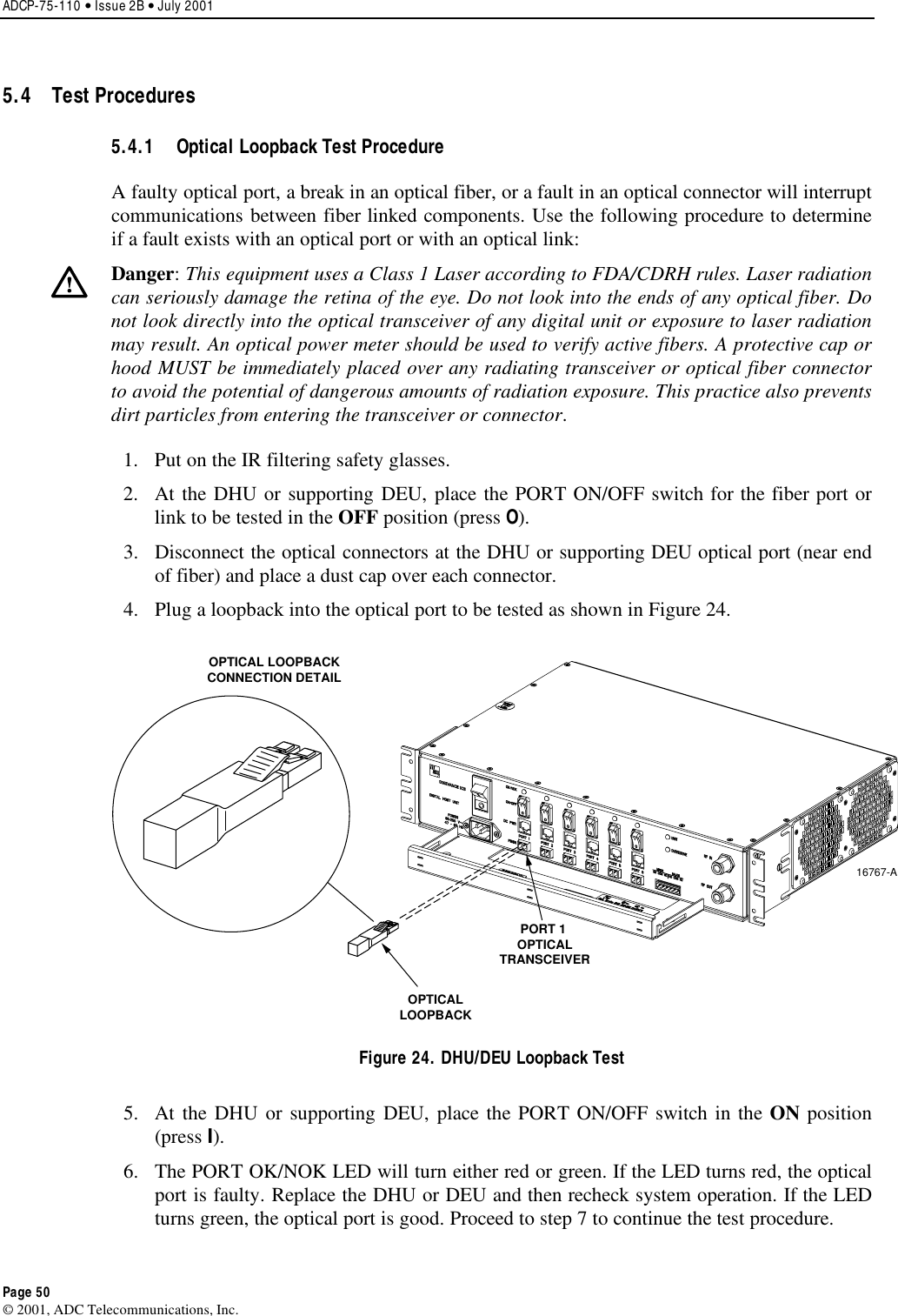 ADCP-75-110 • Issue 2B • July 2001 Page 50 ©2001, ADC Telecommunications, Inc.5.4 Test Procedures 5.4.1  Optical Loopback Test Procedure Afaulty optical port, abreak in an optical fiber, or a fault in an optical connector will interruptcommunications between fiber linked components. Use the following procedure to determineif afault exists with an optical port or with an optical link:Danger:This equipment uses aClass 1Laser according to FDA/CDRH rules. Laser radiationcan seriously damage the retina of the eye. Do not look into the ends of any optical fiber. Donot look directly into the optical transceiver of any digital unit or exposure to laser radiationmay result. An optical power meter should be used to verify active fibers. Aprotective cap orhood MUST be immediately placed over any radiating transceiver or optical fiber connectorto avoid the potential of dangerous amounts of radiation exposure. This practice also preventsdirt particles from entering the transceiver or connector.1. Put on the IR filtering safety glasses.2. At the DHU or supporting DEU, place the PORT ON/OFF switch for the fiber port orlink to be tested in the OFF position (press O).3. Disconnect the optical connectors at the DHU or supporting DEU optical port (near endof fiber) and place adust cap over each connector.4. Plug aloopback into the optical port to be tested as shown in Figure 24.16767-AOPTICAL LOOPBACKCONNECTION DETAILPORT 1 OPTICALTRANSCEIVEROPTICALLOOPBACKFigure 24. DHU/DEU Loopback Test 5. At the DHU or supporting DEU, place the PORT ON/OFF switch in the ON position(press I).6. The PORT OK/NOK LED will turn either red or green. If the LED turns red, the opticalport is faulty. Replace the DHU or DEU and then recheck system operation. If the LEDturns green, the optical port is good. Proceed to step 7to continue the test procedure.