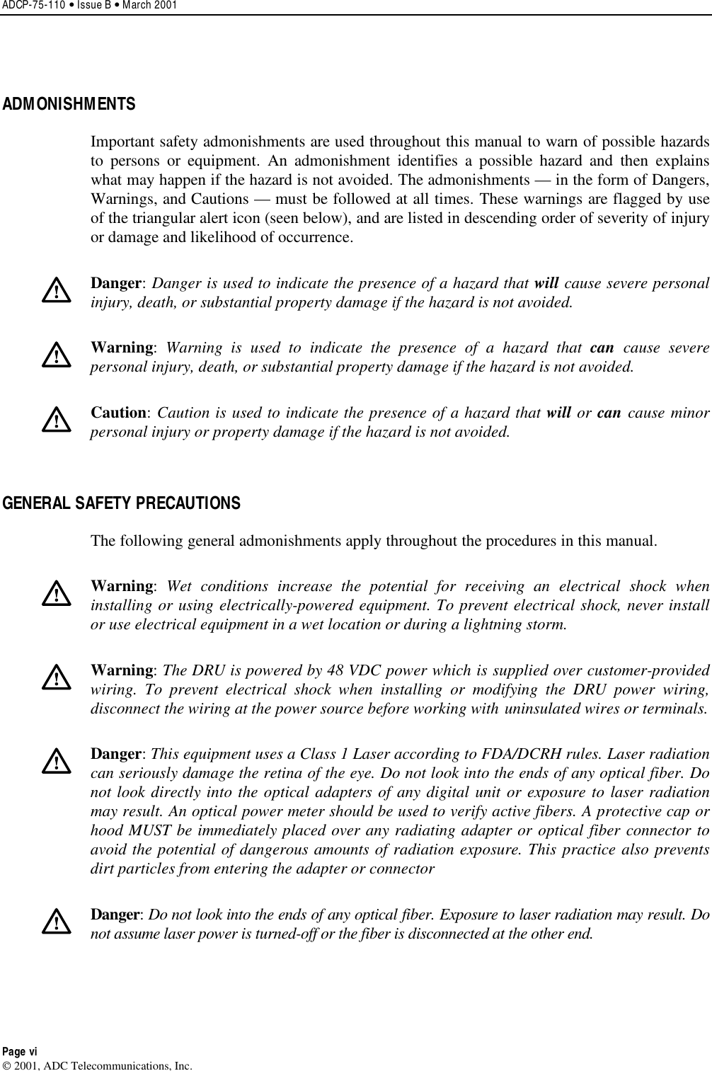 ADCP-75-110 • Issue B • March 2001Page vi2001, ADC Telecommunications, Inc.ADMONISHMENTSImportant safety admonishments are used throughout this manual to warn of possible hazardsto persons or equipment. An admonishment identifies apossible hazard and then explainswhat may happen if the hazard is not avoided. The admonishments —in the form of Dangers,Warnings, and Cautions —must be followed at all times. These warnings are flagged by useof the triangular alert icon (seen below), and are listed in descending order of severity of injuryor damage and likelihood of occurrence.Danger:Danger is used to indicate the presence of a hazard that will cause severe personalinjury, death, or substantial property damage if the hazard is not avoided.Warning:Warning is used to indicate the presence of a hazard that can cause severepersonal injury, death, or substantial property damage if the hazard is not avoided.Caution:Caution is used to indicate the presence of a hazard that will or can cause minorpersonal injury or property damage if the hazard is not avoided.GENERAL SAFETY PRECAUTIONSThe following general admonishments apply throughout the procedures in this manual.Warning:Wet conditions increase the potential for receiving an electrical shock wheninstalling or using electrically-powered equipment. To prevent electrical shock, never installor use electrical equipment in a wet location or during a lightning storm.Warning:The DRU is powered by 48 VDC power which is supplied over customer-providedwiring. To prevent electrical shock when installing or modifying the DRU power wiring,disconnect the wiring at the power source before working with uninsulated wires or terminals.Danger:This equipment uses aClass 1Laser according to FDA/DCRH rules. Laser radiationcan seriously damage the retina of the eye. Do not look into the ends of any optical fiber. Donot look directly into the optical adapters of any digital unit or exposure to laser radiationmay result. An optical power meter should be used to verify active fibers. Aprotective cap orhood MUST be immediately placed over any radiating adapter or optical fiber connector toavoid the potential of dangerous amounts of radiation exposure. This practice also preventsdirt particles from entering the adapter or connectorDanger:Do not look into the ends of any optical fiber. Exposure to laser radiation may result. Donot assume laser power is turned-off or the fiber is disconnected at the other end.