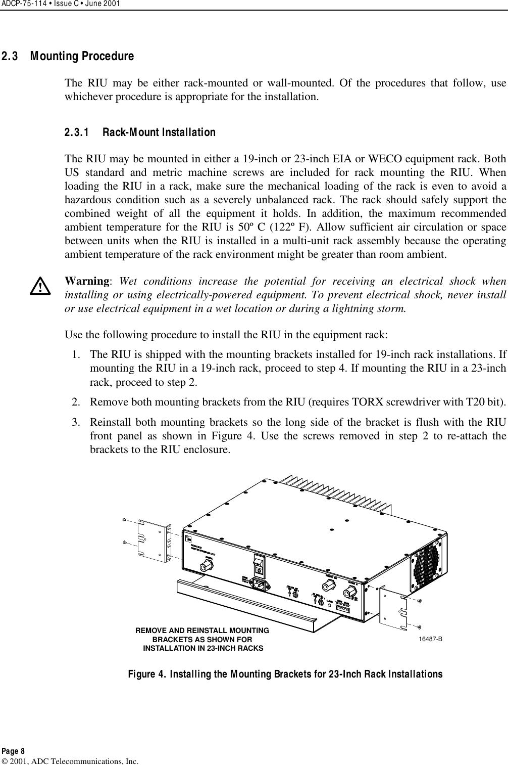 ADCP-75-114 • Issue C • June 2001 Page 8 ©2001, ADC Telecommunications, Inc.2.3 Mounting Procedure The RIU may be either rack-mounted or wall-mounted. Of the procedures that follow, usewhichever procedure is appropriate for the installation.2.3.1 Rack-Mount Installation The RIU may be mounted in either a19-inch or 23-inch EIA or WECO equipment rack. BothUS standard and metric machine screws are included for rack mounting the RIU. Whenloading the RIU in arack, make sure the mechanical loading of the rack is even to avoid ahazardous condition such as aseverely unbalanced rack. The rack should safely support thecombined weight of all the equipment it holds. In addition, the maximum recommendedambient temperature for the RIU is 50º C (122º F). Allow sufficient air circulation or spacebetween units when the RIU is installed in amulti-unit rack assembly because the operatingambient temperature of the rack environment might be greater than room ambient.Warning:Wet conditions increase the potential for receiving an electrical shock wheninstalling or using electrically-powered equipment. To prevent electrical shock, never installor use electrical equipment in awet location or during alightning storm.Use the following procedure to install the RIU in the equipment rack:1. The RIU is shipped with the mounting brackets installed for 19-inch rack installations. Ifmounting the RIU in a19-inch rack, proceed to step 4. If mounting the RIU in a23-inchrack, proceed to step 2.2. Remove both mounting brackets from the RIU (requires TORX screwdriver with T20 bit).3. Reinstall both mounting brackets so the long side of the bracket is flush with the RIUfront panel as shown in Figure 4. Use the screws removed in step 2to re-attach thebrackets to the RIU enclosure.16487-BREMOVE AND REINSTALL MOUNTINGBRACKETS AS SHOWN FOR INSTALLATION IN 23-INCH RACKSFigure 4. Installing the Mounting Brackets for 23-Inch Rack Installations 