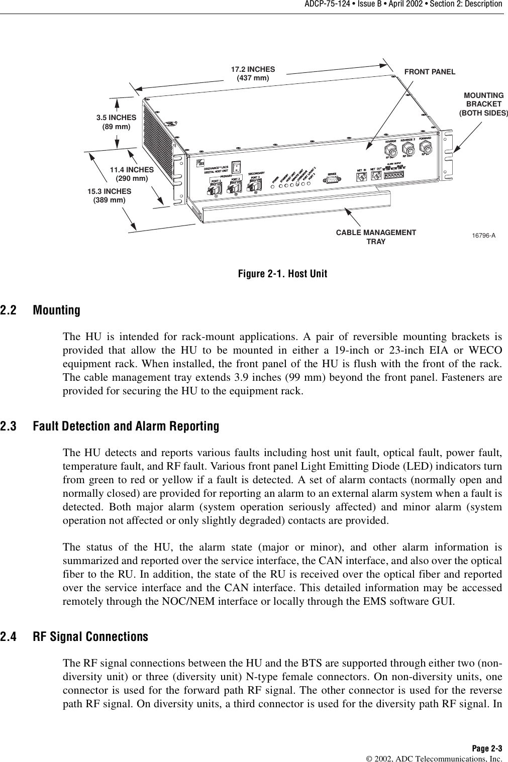 ADCP-75-124 • Issue B • April 2002 • Section 2: DescriptionPage 2-3©2002, ADC Telecommunications, Inc.Figure 2-1. Host Unit2.2 MountingThe HU is intended for rack-mount applications. Apair of reversible mounting brackets isprovided that allow the HU to be mounted in either a19-inch or 23-inch EIA or WECOequipment rack. When installed, the front panel of the HU is flush with the front of the rack.The cable management tray extends 3.9 inches (99 mm) beyond the front panel. Fasteners areprovided for securing the HU to the equipment rack.2.3 Fault Detection and Alarm ReportingThe HU detects and reports various faults including host unit fault, optical fault, power fault,temperature fault, and RF fault. Various front panel Light Emitting Diode (LED) indicators turnfrom green to red or yellow if afault is detected. Aset of alarm contacts (normally open andnormally closed) are provided for reporting an alarm to an external alarm system when afault isdetected. Both major alarm (system operation seriously affected) and minor alarm (systemoperation not affected or only slightly degraded) contacts are provided.The status of the HU, the alarm state (major or minor), and other alarm information issummarized and reported over the service interface, the CAN interface, and also over the opticalfiber to the RU. In addition, the state of the RU is received over the optical fiber and reportedover the service interface and the CAN interface. This detailed information may be accessedremotely through the NOC/NEM interface or locally through the EMS software GUI.2.4 RF Signal ConnectionsThe RF signal connections between the HU and the BTS are supported through either two (non-diversity unit) or three (diversity unit) N-type female connectors. On non-diversity units, oneconnector is used for the forward path RF signal. The other connector is used for the reversepath RF signal. On diversity units, athird connector is used for the diversity path RF signal. In17.2 INCHES(437 mm)3.5 INCHES(89 mm)11.4 INCHES(290 mm)15.3 INCHES(389 mm)FRONT PANELCABLE MANAGEMENTTRAYMOUNTINGBRACKET(BOTH SIDES)16796-A