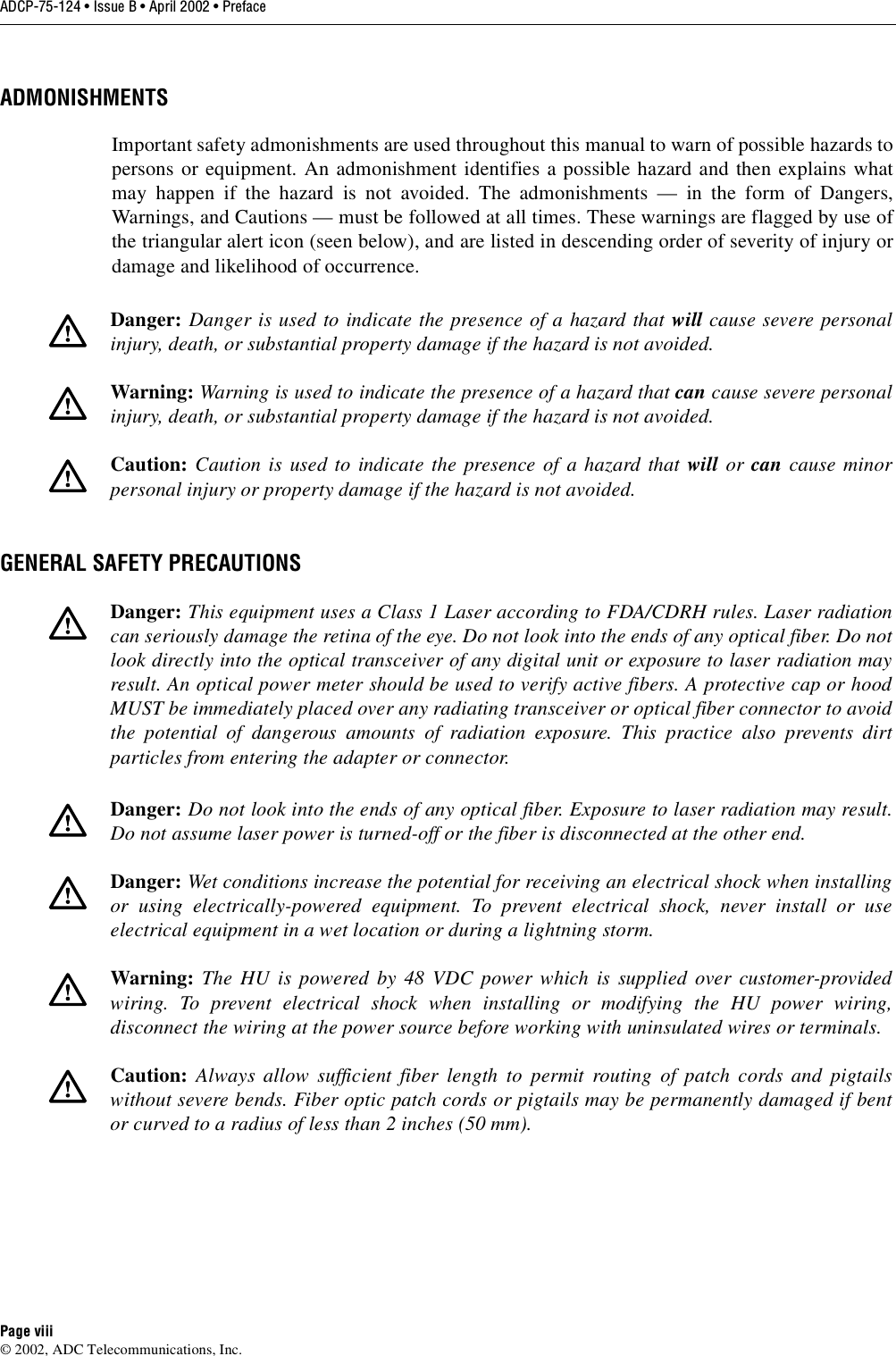 ADCP-75-124 • Issue B • April 2002 • PrefacePage viii©2002, ADC Telecommunications, Inc.ADMONISHMENTSImportant safety admonishments are used throughout this manual to warn of possible hazards topersons or equipment. An admonishment identifies apossible hazard and then explains whatmay happen if the hazard is not avoided. The admonishments —in the form of Dangers,Warnings, and Cautions —must be followed at all times. These warnings are flagged by use ofthe triangular alert icon (seen below), and are listed in descending order of severity of injury ordamage and likelihood of occurrence.GENERAL SAFETY PRECAUTIONSDanger: Danger is used to indicate the presence of ahazard that will cause severe personalinjury, death, or substantial property damage if the hazard is not avoided.Warning: Warning is used to indicate the presence of ahazard that can cause severe personalinjury, death, or substantial property damage if the hazard is not avoided.Caution: Caution is used to indicate the presence of ahazard that will or can cause minorpersonal injury or property damage if the hazard is not avoided.Danger: This equipment uses aClass 1Laser according to FDA/CDRH rules. Laser radiationcan seriously damage the retina of the eye. Do not look into the ends of any optical fiber. Do notlook directly into the optical transceiver of any digital unit or exposure to laser radiation mayresult. An optical power meter should be used to verify active fibers. Aprotective cap or hoodMUST be immediately placed over any radiating transceiver or optical fiber connector to avoidthe potential of dangerous amounts of radiation exposure. This practice also prevents dirtparticles from entering the adapter or connector.Danger: Do not look into the ends of any optical fiber. Exposure to laser radiation may result.Do not assume laser power is turned-off or the fiber is disconnected at the other end.Danger: Wet conditions increase the potential for receiving an electrical shock when installingor using electrically-powered equipment. To prevent electrical shock, never install or useelectrical equipment in awet location or during alightning storm.Warning: The HU is powered by 48 VDC power which is supplied over customer-providedwiring. To prevent electrical shock when installing or modifying the HU power wiring,disconnect the wiring at the power source before working with uninsulated wires or terminals.Caution: Always allow sufficient fiber length to permit routing of patch cords and pigtailswithout severe bends. Fiber optic patch cords or pigtails may be permanently damaged if bentor curved to aradius of less than 2inches (50 mm).