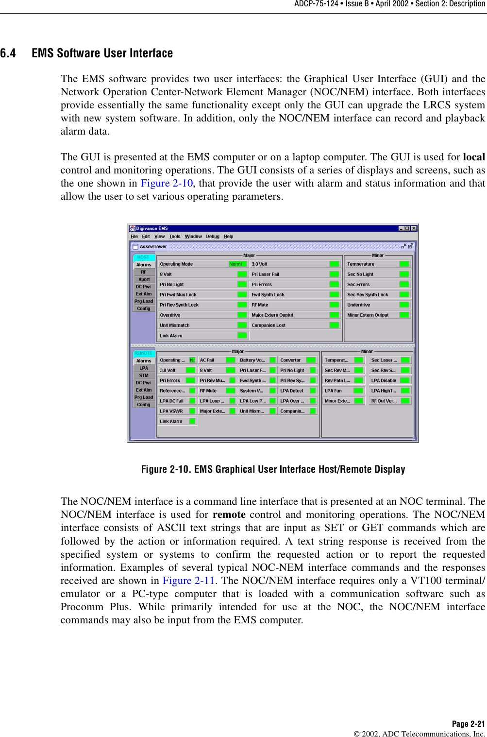ADCP-75-124 • Issue B • April 2002 • Section 2: DescriptionPage 2-21©2002, ADC Telecommunications, Inc.6.4 EMS Software User InterfaceThe EMS software provides two user interfaces: the Graphical User Interface (GUI) and theNetwork Operation Center-Network Element Manager (NOC/NEM) interface. Both interfacesprovide essentially the same functionality except only the GUI can upgrade the LRCS systemwith new system software. In addition, only the NOC/NEM interface can record and playbackalarm data.The GUI is presented at the EMS computer or on alaptop computer. The GUI is used for localcontrol and monitoring operations. The GUI consists of aseries of displays and screens, such asthe one shown in Figure 2-10,that provide the user with alarm and status information and thatallow the user to set various operating parameters.Figure 2-10. EMS Graphical User Interface Host/Remote DisplayThe NOC/NEM interface is acommand line interface that is presented at an NOC terminal. TheNOC/NEM interface is used for remote control and monitoring operations. The NOC/NEMinterface consists of ASCII text strings that are input as SET or GET commands which arefollowed by the action or information required. Atext string response is received from thespecified system or systems to confirm the requested action or to report the requestedinformation. Examples of several typical NOC-NEM interface commands and the responsesreceived are shown in Figure 2-11.The NOC/NEM interface requires only aVT100 terminal/emulator or aPC-type computer that is loaded with acommunication software such asProcomm Plus. While primarily intended for use at the NOC, the NOC/NEM interfacecommands may also be input from the EMS computer.