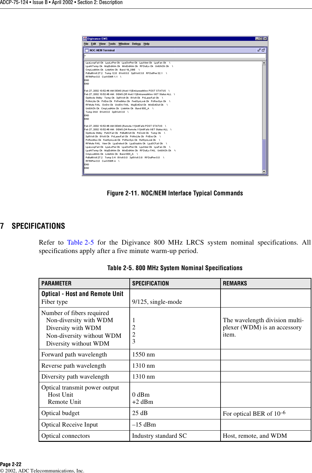 ADCP-75-124 • Issue B • April 2002 • Section 2: DescriptionPage 2-22©2002, ADC Telecommunications, Inc.Figure 2-11. NOC/NEM Interface Typical Commands7 SPECIFICATIONSRefer to Table 2-5 for the Digivance 800 MHz LRCS system nominal specifications. Allspecifications apply after afive minute warm-up period.Table 2-5. 800 MHz System Nominal SpecificationsPARAMETER SPECIFICATION REMARKSOptical - Host and Remote UnitFiber type 9/125, single-modeNumber of fibers requiredNon-diversity with WDMDiversity with WDMNon-diversity without WDMDiversity without WDM1223The wavelength division multi-plexer (WDM) is an accessoryitem.Forward path wavelength 1550 nmReverse path wavelength 1310 nmDiversity path wavelength 1310 nmOptical transmit power outputHost UnitRemote Unit 0dBm+2 dBmOptical budget 25 dB For optical BER of 10–6Optical Receive Input –15 dBmOptical connectors Industry standard SC Host, remote, and WDM