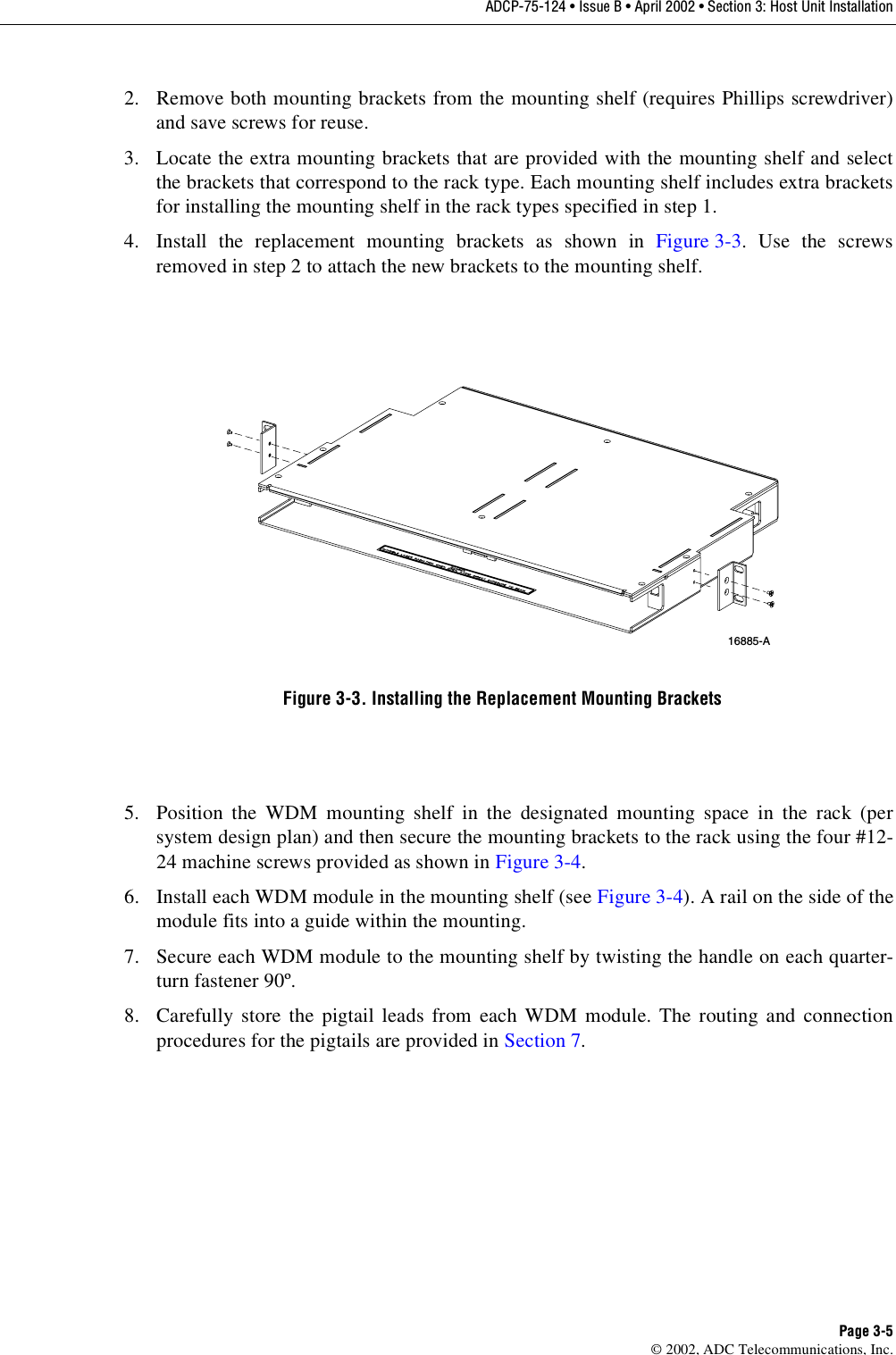 ADCP-75-124 • Issue B • April 2002 • Section 3: Host Unit InstallationPage 3-5©2002, ADC Telecommunications, Inc.2. Remove both mounting brackets from the mounting shelf (requires Phillips screwdriver)and save screws for reuse.3. Locate the extra mounting brackets that are provided with the mounting shelf and selectthe brackets that correspond to the rack type. Each mounting shelf includes extra bracketsfor installing the mounting shelf in the rack types specified in step 1.4. Install the replacement mounting brackets as shown in Figure 3-3.Use the screwsremoved in step 2to attach the new brackets to the mounting shelf.Figure 3-3. Installing the Replacement Mounting Brackets5. Position the WDM mounting shelf in the designated mounting space in the rack (persystem design plan) and then secure the mounting brackets to the rack using the four #12-24 machine screws provided as shown in Figure 3-4.6. Install each WDM module in the mounting shelf (see Figure 3-4). Arail on the side of themodule fits into aguide within the mounting.7. Secure each WDM module to the mounting shelf by twisting the handle on each quarter-turn fastener 90º.8. Carefully store the pigtail leads from each WDM module. The routing and connectionprocedures for the pigtails are provided in Section 7.16885-A