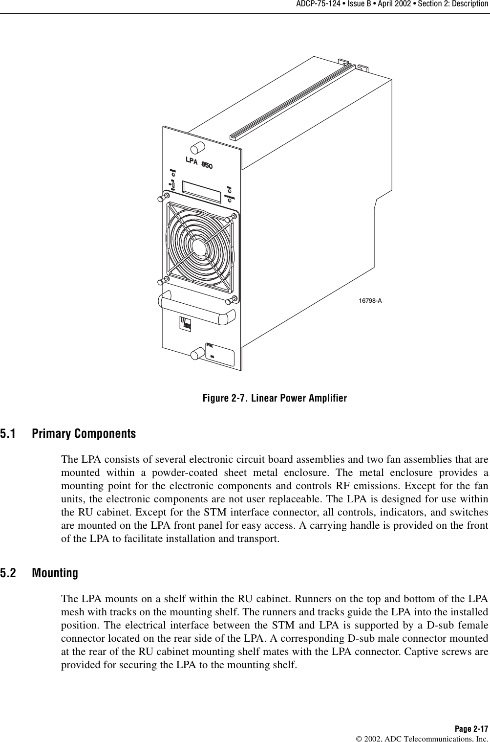 ADCP-75-124 • Issue B • April 2002 • Section 2: DescriptionPage 2-17©2002, ADC Telecommunications, Inc.Figure 2-7. Linear Power Amplifier5.1 Primary ComponentsThe LPA consists of several electronic circuit board assemblies and two fan assemblies that aremounted within apowder-coated sheet metal enclosure. The metal enclosure provides amounting point for the electronic components and controls RF emissions. Except for the fanunits, the electronic components are not user replaceable. The LPA is designed for use withinthe RU cabinet. Except for the STM interface connector, all controls, indicators, and switchesare mounted on the LPA front panel for easy access. Acarrying handle is provided on the frontof the LPA to facilitate installation and transport.5.2 MountingThe LPA mounts on ashelf within the RU cabinet. Runners on the top and bottom of the LPAmesh with tracks on the mounting shelf. The runners and tracks guide the LPA into the installedposition. The electrical interface between the STM and LPA is supported by aD-sub femaleconnector located on the rear side of the LPA. Acorresponding D-sub male connector mountedat the rear of the RU cabinet mounting shelf mates with the LPA connector. Captive screws areprovided for securing the LPA to the mounting shelf.16798-A