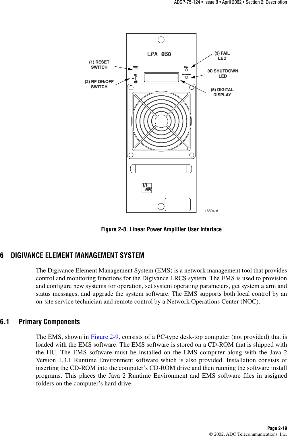 ADCP-75-124 • Issue B • April 2002 • Section 2: DescriptionPage 2-19©2002, ADC Telecommunications, Inc.Figure 2-8. Linear Power Amplifier User Interface6 DIGIVANCE ELEMENT MANAGEMENT SYSTEMThe Digivance Element Management System (EMS) is anetwork management tool that providescontrol and monitoring functions for the Digivance LRCS system. The EMS is used to provisionand configure new systems for operation, set system operating parameters, get system alarm andstatus messages, and upgrade the system software. The EMS supports both local control by anon-site service technician and remote control by aNetwork Operations Center (NOC).6.1 Primary ComponentsThe EMS, shown in Figure 2-9,consists of aPC-type desk-top computer (not provided) that isloaded with the EMS software. The EMS software is stored on aCD-ROM that is shipped withthe HU. The EMS software must be installed on the EMS computer along with the Java 2Version 1.3.1 Runtime Environment software which is also provided. Installation consists ofinserting the CD-ROM into the computer’s CD-ROM drive and then running the software installprograms. This places the Java 2Runtime Environment and EMS software files in assignedfolders on the computer’s hard drive.(1) RESETSWITCH(2) RF ON/OFFSWITCH(3) FAILLED(4) SHUTDOWNLED(5) DIGITALDISPLAY16804-A