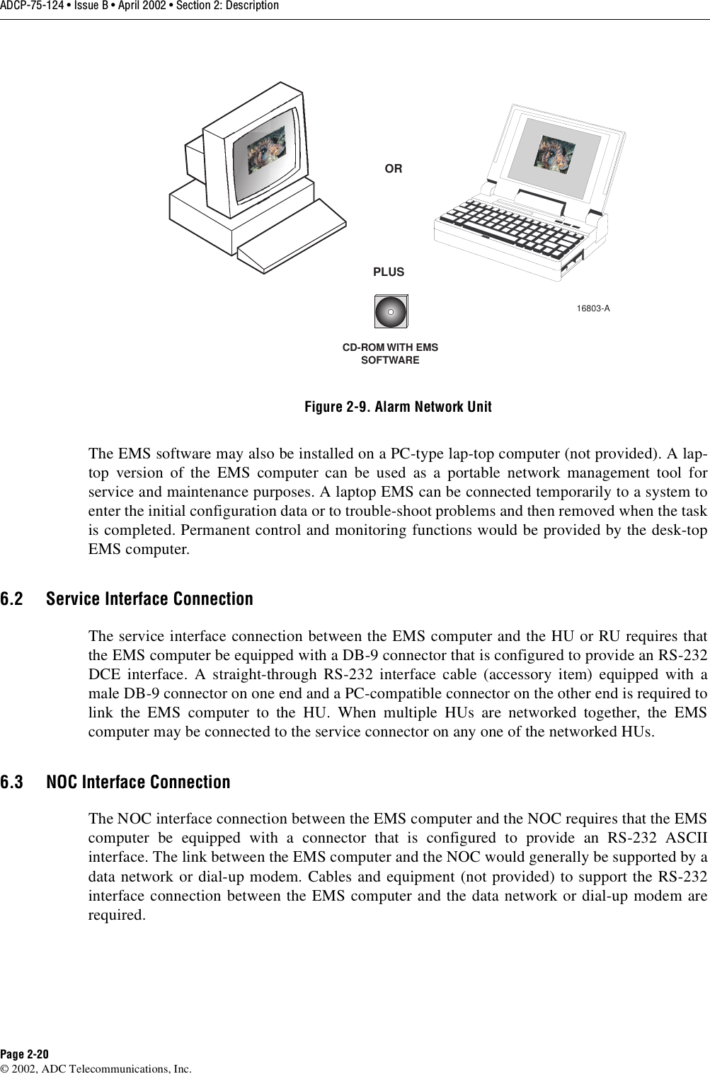 ADCP-75-124 • Issue B • April 2002 • Section 2: DescriptionPage 2-20©2002, ADC Telecommunications, Inc.Figure 2-9. Alarm Network UnitThe EMS software may also be installed on aPC-type lap-top computer (not provided). Alap-top version of the EMS computer can be used as aportable network management tool forservice and maintenance purposes. Alaptop EMS can be connected temporarily to asystem toenter the initial configuration data or to trouble-shoot problems and then removed when the taskis completed. Permanent control and monitoring functions would be provided by the desk-topEMS computer.6.2 Service Interface ConnectionThe service interface connection between the EMS computer and the HU or RU requires thatthe EMS computer be equipped with aDB-9 connector that is configured to provide an RS-232DCE interface. Astraight-through RS-232 interface cable (accessory item) equipped with amale DB-9 connector on one end and aPC-compatible connector on the other end is required tolink the EMS computer to the HU. When multiple HUs are networked together, the EMScomputer may be connected to the service connector on any one of the networked HUs.6.3 NOC Interface ConnectionThe NOC interface connection between the EMS computer and the NOC requires that the EMScomputer be equipped with aconnector that is configured to provide an RS-232 ASCIIinterface. The link between the EMS computer and the NOC would generally be supported by adata network or dial-up modem. Cables and equipment (not provided) to support the RS-232interface connection between the EMS computer and the data network or dial-up modem arerequired.CD-ROM WITH EMSSOFTWAREORPLUS16803-A