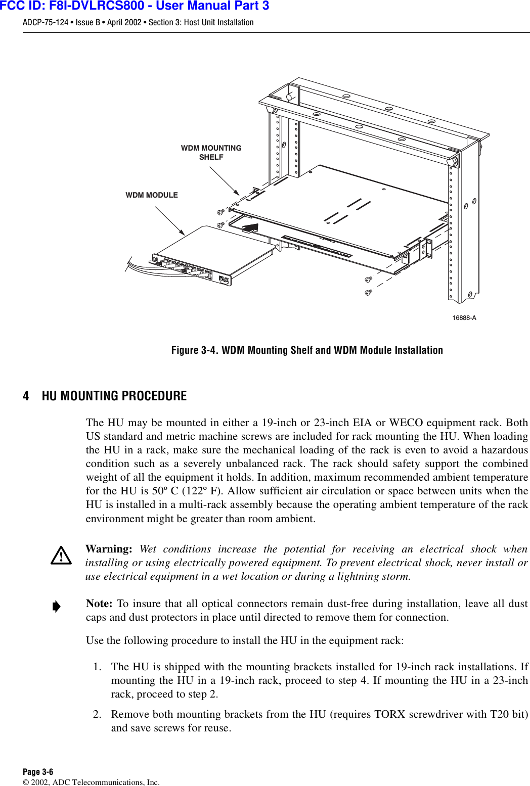 ADCP-75-124 • Issue B • April 2002 • Section 3: Host Unit InstallationPage 3-6©2002, ADC Telecommunications, Inc.Figure 3-4. WDM Mounting Shelf and WDM Module Installation4 HU MOUNTING PROCEDUREThe HU may be mounted in either a19-inch or 23-inch EIA or WECO equipment rack. BothUS standard and metric machine screws are included for rack mounting the HU. When loadingthe HU in arack, make sure the mechanical loading of the rack is even to avoid ahazardouscondition such as aseverely unbalanced rack. The rack should safety support the combinedweight of all the equipment it holds. In addition, maximum recommended ambient temperaturefor the HU is 50º C(122º F). Allow sufficient air circulation or space between units when theHU is installed in amulti-rack assembly because the operating ambient temperature of the rackenvironment might be greater than room ambient.Use the following procedure to install the HU in the equipment rack:1. The HU is shipped with the mounting brackets installed for 19-inch rack installations. Ifmounting the HU in a19-inch rack, proceed to step 4. If mounting the HU in a23-inchrack, proceed to step 2.2. Remove both mounting brackets from the HU (requires TORX screwdriver with T20 bit)and save screws for reuse.Warning: Wet conditions increase the potential for receiving an electrical shock wheninstalling or using electrically powered equipment. To prevent electrical shock, never install oruse electrical equipment in awet location or during alightning storm.Note: To insure that all optical connectors remain dust-free during installation, leave all dustcaps and dust protectors in place until directed to remove them for connection.16888-A WDM MODULEWDM MOUNTINGSHELFFCC ID: F8I-DVLRCS800 - User Manual Part 3