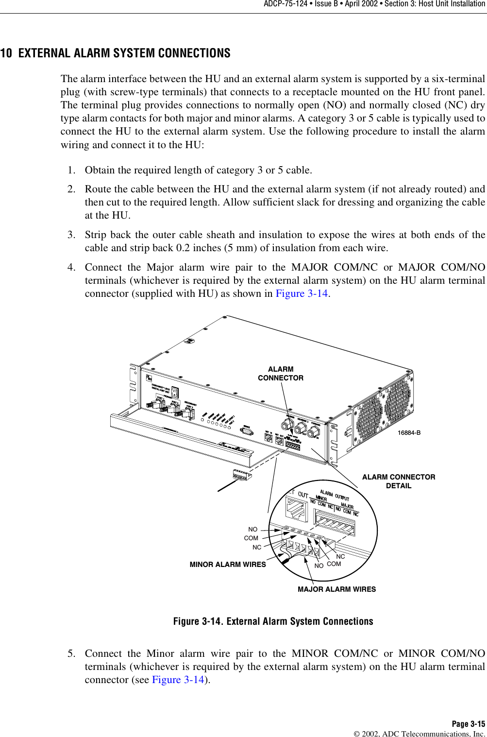 ADCP-75-124 • Issue B • April 2002 • Section 3: Host Unit InstallationPage 3-15©2002, ADC Telecommunications, Inc.10 EXTERNAL ALARM SYSTEM CONNECTIONSThe alarm interface between the HU and an external alarm system is supported by asix-terminalplug (with screw-type terminals) that connects to areceptacle mounted on the HU front panel.The terminal plug provides connections to normally open (NO) and normally closed (NC) drytype alarm contacts for both major and minor alarms. Acategory 3or 5cable is typically used toconnect the HU to the external alarm system. Use the following procedure to install the alarmwiring and connect it to the HU:1. Obtain the required length of category 3or 5cable.2. Route the cable between the HU and the external alarm system (if not already routed) andthen cut to the required length. Allow sufficient slack for dressing and organizing the cableat the HU.3. Strip back the outer cable sheath and insulation to expose the wires at both ends of thecable and strip back 0.2 inches (5 mm) of insulation from each wire.4. Connect the Major alarm wire pair to the MAJOR COM/NC or MAJOR COM/NOterminals (whichever is required by the external alarm system) on the HU alarm terminalconnector (supplied with HU) as shown in Figure 3-14.Figure 3-14. External Alarm System Connections5. Connect the Minor alarm wire pair to the MINOR COM/NC or MINOR COM/NOterminals (whichever is required by the external alarm system) on the HU alarm terminalconnector (see Figure 3-14).16884-BALARMCONNECTORMAJOR ALARM WIRESMINOR ALARM WIRESALARM CONNECTORDETAILNOCOMNCNO COMNC