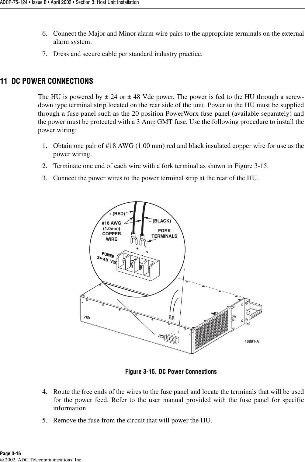 ADCP-75-124 • Issue B • April 2002 • Section 3: Host Unit InstallationPage 3-16©2002, ADC Telecommunications, Inc.6. Connect the Major and Minor alarm wire pairs to the appropriate terminals on the externalalarm system.7. Dress and secure cable per standard industry practice.11 DC POWER CONNECTIONSThe HU is powered by ±24 or ±48 Vdc power. The power is fed to the HU through ascrew-down type terminal strip located on the rear side of the unit. Power to the HU must be suppliedthrough afuse panel such as the 20 position PowerWorx fuse panel (available separately) andthe power must be protected with a 3 Amp GMT fuse. Use the following procedure to install thepower wiring:1. Obtain one pair of #18 AWG (1.00 mm) red and black insulated copper wire for use as thepower wiring.2. Terminate one end of each wire with afork terminal as shown in Figure 3-15.3. Connect the power wires to the power terminal strip at the rear of the HU.Figure 3-15. DC Power Connections4. Route the free ends of the wires to the fuse panel and locate the terminals that will be usedfor the power feed. Refer to the user manual provided with the fuse panel for specificinformation.5. Remove the fuse from the circuit that will power the HU.FORKTERMINALS#18 AWG(1.0mm)COPPERWIRE+ (RED)– (BLACK)16891-A