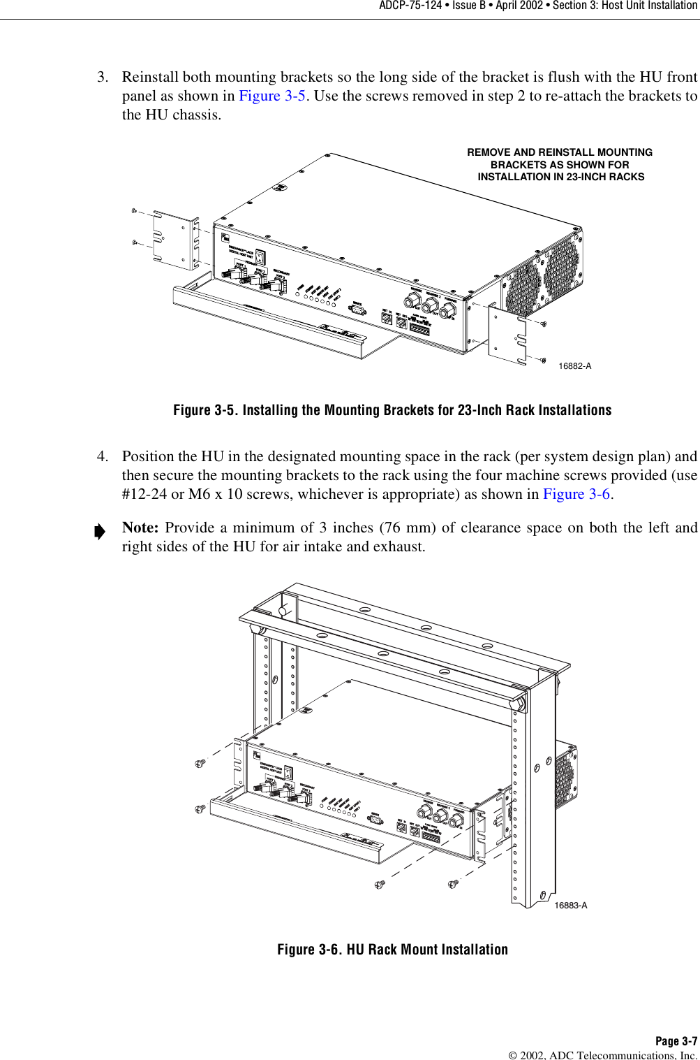 ADCP-75-124 • Issue B • April 2002 • Section 3: Host Unit InstallationPage 3-7©2002, ADC Telecommunications, Inc.3. Reinstall both mounting brackets so the long side of the bracket is flush with the HU frontpanel as shown in Figure 3-5.Use the screws removed in step 2to re-attach the brackets tothe HU chassis.Figure 3-5. Installing the Mounting Brackets for 23-Inch Rack Installations4. Position the HU in the designated mounting space in the rack (per system design plan) andthen secure the mounting brackets to the rack using the four machine screws provided (use#12-24 or M6 x10 screws, whichever is appropriate) as shown in Figure 3-6.Figure 3-6. HU Rack Mount InstallationNote: Provide aminimum of 3inches (76 mm) of clearance space on both the left andright sides of the HU for air intake and exhaust.16882-AREMOVE AND REINSTALL MOUNTINGBRACKETS AS SHOWN FOR INSTALLATION IN 23-INCH RACKS16883-A 