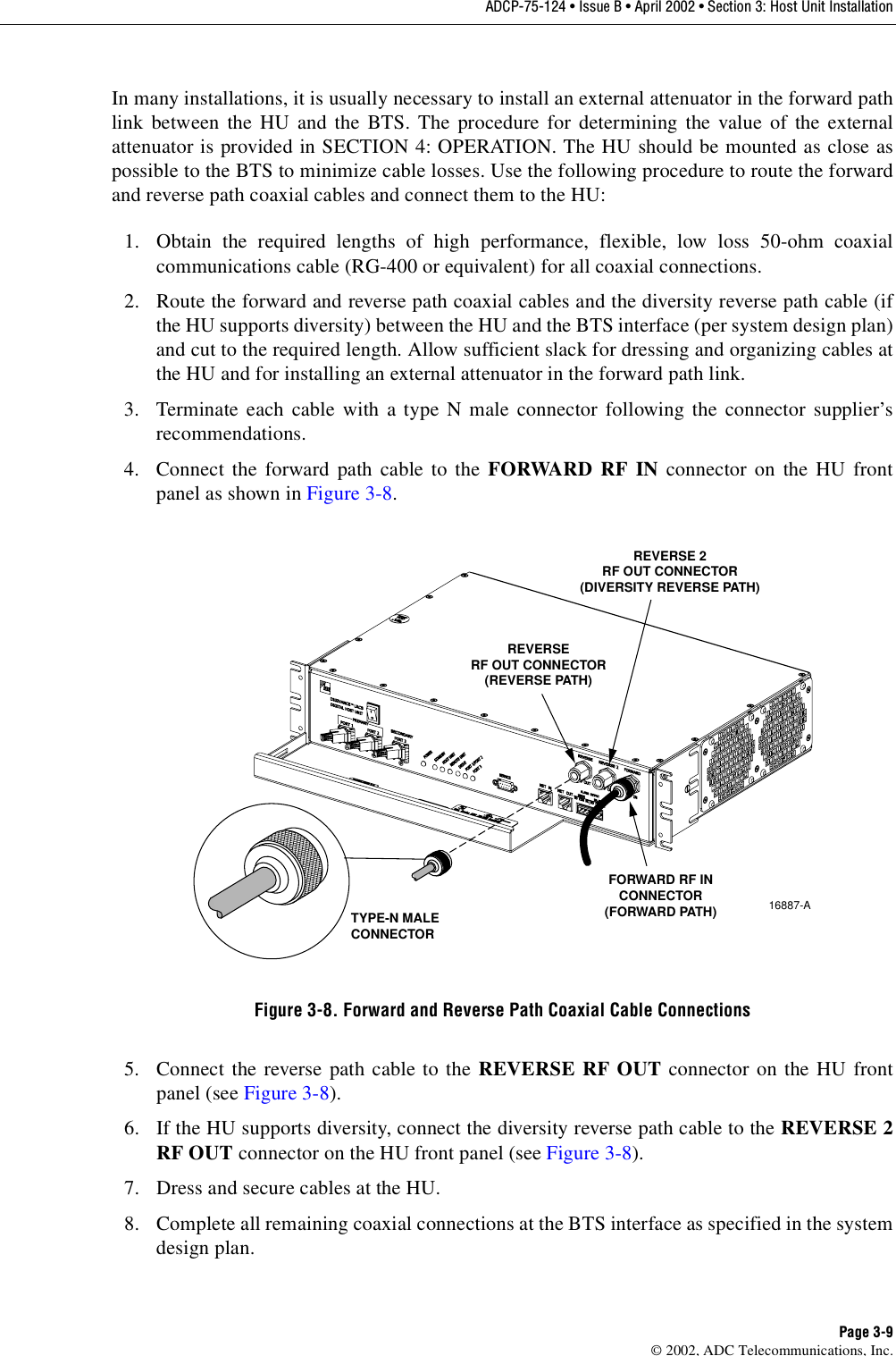 ADCP-75-124 • Issue B • April 2002 • Section 3: Host Unit InstallationPage 3-9©2002, ADC Telecommunications, Inc.In many installations, it is usually necessary to install an external attenuator in the forward pathlink between the HU and the BTS. The procedure for determining the value of the externalattenuator is provided in SECTION 4: OPERATION. The HU should be mounted as close aspossible to the BTS to minimize cable losses. Use the following procedure to route the forwardand reverse path coaxial cables and connect them to the HU:1. Obtain the required lengths of high performance, flexible, low loss 50-ohm coaxialcommunications cable (RG-400 or equivalent) for all coaxial connections.2. Route the forward and reverse path coaxial cables and the diversity reverse path cable (ifthe HU supports diversity) between the HU and the BTS interface (per system design plan)and cut to the required length. Allow sufficient slack for dressing and organizing cables atthe HU and for installing an external attenuator in the forward path link.3. Terminate each cable with atype Nmale connector following the connector supplier’srecommendations.4. Connect the forward path cable to the FORWARD RF IN connector on the HU frontpanel as shown in Figure 3-8.Figure 3-8. Forward and Reverse Path Coaxial Cable Connections5. Connect the reverse path cable to the REVERSE RF OUT connector on the HU frontpanel (see Figure 3-8).6. If the HU supports diversity, connect the diversity reverse path cable to the REVERSE 2RF OUT connector on the HU front panel (see Figure 3-8).7. Dress and secure cables at the HU.8. Complete all remaining coaxial connections at the BTS interface as specified in the systemdesign plan.16887-ATYPE-N MALECONNECTORFORWARD RF INCONNECTOR(FORWARD PATH)REVERSERF OUT CONNECTOR(REVERSE PATH)REVERSE 2RF OUT CONNECTOR(DIVERSITY REVERSE PATH)